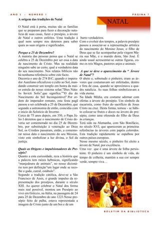 ANO    2   -   NÚMERO     1                                                                   PÁGINA   7

      A origem das tradições de Natal
                                                                           NATAL
      O Natal está à porta, muitas são as famílias
      que se preparam para fazer a decoração nata-
      lícia de suas casas, fazer o presépio, a árvore
      de Natal e outros enfeites. Uma tradição à burro verdadeiros.
      qual nem sempre nos detemos para saber Com o evoluir dos tempos, a palavra presépio
      quais as suas origens e significados.           passou a associar-se a representação artística
                                                      do nascimento do Menino Jesus; o filho de
      Porque a 25 de Dezembro?                        Deus que se faz acompanhar pela virgem Ma-
      A maioria das pessoas pensa que o Natal se ria sua Mãe, e o marido desta, São José. É
      celebra a 25 de Dezembro por ser essa a data ainda usual acrescentar-se outras figuras, co-
      de nascimento de Cristo. Mas na realidade mo os reis Magos, pastores anjos e animais.
      ninguém sabe ao certo, qual a verdadeira data
      do seu nascimento. Nos relatos bíblicos não A que se deve o aparecimento da “ Árvore
      há nenhuma referência sobre este facto.         de Natal”?
      Decorria o ano de 274 D.C, quando o impera- O abeto e, sobretudo o pinheiro, eram as ár-
      dor Aureliano oficializou o culto ao Sol, man- vores que costumavam ser enfeitadas, dentro
      dando construir um templo em honra da mai- e fora de casa, quando se aproximava a qua-
      or estrela do nosso sistema solar;‖Dies Nata- dra natalícia. As suas folhas simbolizavam a
      lis Invicti Solis‖,que significa.‖‖O dia do vida eterna.
      Nascimento do Sol Inconquistável‖.Por or- Na Idade Média, era costume adornar com
      dem do imperador romano, esta festa pagã ofertas a árvore do presépio. Um símbolo da
      passou a ser celebrada a 25 de Dezembro, que eucaristia, como fruto do sacrifício de Jesus
      segundo a astronomia de então, coincidia com Cristo na cruz. Desta forma, tornou - se hábi-
      o inicio do Solstício de Inverno.               to colocar-se frutos e doces na árvore do pre-
      Cerca de 75 anos depois, em 350, o Papa Jú- sépio, como uma oferenda do filho de Deus
      lio I decretou que o nascimento de Cristo de- às crianças.
      veria ser comemorado no dia 25 de Dezem- Terá sido na Alemanha, com São Bonifácio,
      bro, por substituição à veneração ao Deus no século XVI, que apareceram as primeiras
      Sol, os Cristãos passaram, então, a comemo- referências às árvores com papéis coloridos.
      rar nessa data o nascimento do seu Messias, Esta tradição rapidamente se espalhou por
      visto este simbolizar a luz divina, o Sol da outros países europeus.
      justiça.                                        Nesse mesmo século, o pinheiro foi eleito a
                                                      árvore de Natal, por excelência.
      Quais as Origens e impulsionadores do Pre- Uma vez que é uma árvore de folha persis-
      sépio?                                          tente. O pinheiro é um símbolo de vida, do
      Quanto a esta curiosidade, reza a história que tempo de colheita, mantém a sua cor sempre
      a palavra tem raízes hebraicas, significando
                                                      verde, sempre viva…
      ―manjedoura de animais‖, no nosso dicioná-
      rio tem por definição‖um lugar onde se reco-
      lhe o gado, curral, estábulo‖.
      Segundo a tradição católica, deve-se a São
      Francisco de Assis, o grande impulso da re-
      presentação dos presépios, durante o século
      XIII. Ao querer celebrar o Natal deu forma
      mais real possível, montou um Presépio ao
      vivo em Gréccio, na Itália, na passagem de 24
      para 25 de Dezembro do ano 1223.Nesse pre-
      sépio feito de palha, estava representada a
      imagem de Cristo junto de um boi e de um

                                                                        BOLETIM      DA   BIBLIOTECA
 