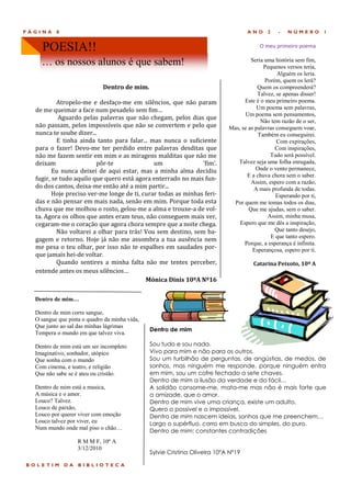PÁGINA    8                                                                         ANO     2    -   NÚMERO         1


    POESIA!!                                                                             O meu primeiro poema

    … os nossos alunos é que sabem!                                                  Seria uma história sem fim,
                                                                                           Pequenos versos teria,
                                                                                                Alguém os leria.
                                                                                           Porém, quem os lerá?
                             Dentro de mim.                                             Quem os compreenderá?
                                                                                        Talvez, se apenas disser!
           Atropelo-me e desfaço-me em silencios, que nao param                   Este é o meu primeiro poema.
  de me queimar a face num pesadelo sem fim…                                            Um poema sem palavras,
                                                                                  Um poema sem pensamentos,
           Aguardo pelas palavras que nao chegam, pelos dias que
                                                                                         Não tem razão de o ser,
  nao passam, pelos impossíveis que nao se convertem e pelo que             Mas, se as palavras conseguem voar,
  nunca te soube dizer...                                                               Também eu conseguirei.
           E tinha ainda tanto para falar... mas nunca o suficiente                             Com expirações,
  para o fazer! Devo-me ter perdido entre palavras desditas que                                Com inspirações,
  nao me fazem sentir em mim e as miragens malditas que nao me                               Tudo será possível.
  deixam                 por-te               um               'fim'.          Talvez seja uma folha enrugada,
         Eu nunca deixei de aqui estar, mas a minha alma decidiu                       Onde o vento permanece,
                                                                                   E a chuva chora sem o saber.
  fugir, se tudo aquilo que quero esta agora enterrado no mais fun-
                                                                                     Assim, espero com a razão,
  do dos cantos, deixa-me entao ate a mim partir...                                   A mais profunda de todas.
         Hoje preciso ver-me longe de ti, curar todas as minhas feri-                           Esperando por ti,
  das e nao pensar em mais nada, senao em mim. Porque toda esta               Por quem me tomas todos os dias,
  chuva que me molhou o rosto, gelou-me a alma e trouxe-a de vol-                   Que me ajudas, sem o saber.
  ta. Agora os olhos que antes eram teus, nao conseguem mais ver,                           Assim, minha musa,
  cegaram-me o coraçao que agora chora sempre que a noite chega.                Espero que me dês a inspiração,
           Nao voltarei a olhar para tras! Vou sem destino, sem ba-                            Que tanto desejo,
                                                                                             E que tanto espero.
  gagem e retorno. Hoje ja nao me assombra a tua ausencia nem
                                                                                  Porque, a esperança é infinita.
  me pesa o teu olhar, por isso nao te espalhes em saudades por-                      Esperançosa, espero por ti.
  que jamais hei-de voltar.
           Quando sentires a minha falta nao me tentes perceber,                      Catarina Peixoto, 10º A
  entende antes os meus silencios…
                                           Mónica Dinis 10ºA Nº16

  Dentro de mim…

  Dentro de mim corre sangue,
  O sangue que pinta o quadro da minha vida,
  Que junto ao sal das minhas lágrimas
                                               Dentro de mim
  Tempera o mundo em que talvez viva.

  Dentro de mim está um ser incompleto         Sou tudo e sou nada.
  Imaginativo, sonhador, utópico               Vivo para mim e não para os outros.
  Que sonha com o mundo                        Sou um turbilhão de perguntas, de angústias, de medos, de
  Com cinema, e teatro, e religião             sonhos, mas ninguém me responde, porque ninguém entra
  Que não sabe se é ateu ou cristão.           em mim, sou um cofre fechado a sete chaves.
                                               Dentro de mim a ilusão da verdade e do fácil…
  Dentro de mim está a musica,                 A solidão consome-me, mata-me mas não é mais forte que
  A música e o amor.                           a amizade, que o amor.
  Louco? Talvez.                               Dentro de mim vive uma criança, existe um adulto.
  Louco de paixão,                             Quero o possível e o impossível.
  Louco por querer viver com emoção            Dentro de mim nascem ideias, sonhos que me preenchem…
  Louco talvez por viver, eu                   Largo o supérfluo, corro em busca do simples, do puro.
  Num mundo onde mal piso o chão…
                                               Dentro de mim: constantes contradições
                   R M M F, 10º A
                   3/12/2010
                                               Sylvie Cristina Oliveira 10ºA Nº19

BOLETIM       DA   BIBLIOTECA
 