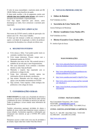Boletim informativo CETEOJPA Página 2
O valor de nossa mensalidade e matrícula ainda será R$
100,00. Melhor custo-benefício da região.
O aluno pode escolher o dia de pagamento, porém será
cobrada uma taxa (multa) pelos atrasos, para manter a
disciplina de honestidade e responsabilidade.
Caso haja algum imprevisto para atrasos, como
desemprego ou roubo, favor comunicar a secretaria para
negociação.
5. AVALIAÇÃO E APROVAÇÃO
Pela norma do CETEO central a média de aprovação é de
número sete (7,0) – Prova mais Trabalho.
O aluno que não alcançar a média nas avaliações estará
sujeito a atividade de recuperação a critério do professor
responsável da disciplina e/ou a direção em último caso.
6. REGIMENTO INTERNO
a) Evite atrasos e faltas. Você poderá perder muito no
conteúdo e também ficar reprovado.
b) Evite roupas indecentes. Procure sempre usar o
fardamento padrão do CETEO.
c) Mantenha suas notas em dia. Não acumule provas e
trabalhos de um mês para o outro frequentemente.
d) Não cause dissensões. Evite confusão e desordem
durante as aulas. Seja pacificador.
e) Mantenha o respeito. Seja respeitador com os
professores e colegas de sala.
f) Esteja bem informado. Acredite apenas nas
informações oficiais da direção e professores.
g) Seja atuante. Mantenha uma boa relação com sua
igreja e com atividades missionárias no CETEO.
h) Seja coerente. Tente respeitar a linha teológica dos
professores e dos colegas de classe.
7. CONSIDERAÇÕES GERAIS
O BICETEOJPA foi criado com a finalidade de informar e
atualizar os alunos do núcleo de João Pessoa sobre normas
e andamento do curso e atividades no decorrer de cada ano.
Todas as mudanças e avisos estarão neste informativo de
forma oficial.
Também colocaremos quaisquer atividades de alunos e
também de nosso núcleo para dinamizar nossos contatos e
nossas relações. Aceitaremos sugestões e informações que
enriqueçam este material, já que o CETEO JPA somos
todos nós.
Desejamos sucesso a todos neste novo ano de atividades e
de estudos. Sejam todos bem vindos! Sole Deo Gloria!
8. NOTAS DA PRIMEIRA EDIÇÃO
 Editor do Boletim
Profº Gildelânio da Silva
 Secretária do Ceteo Núcleo JPA
Josiene Rodrigues de Mendonça
 Diretor Acadêmico Ceteo Núcleo JPA
Profº Gildelânio da Silva
 Diretor Executivo Ceteo Núcleo JPA
Pr. Antônio Egito de Souza
MAIS INFORMAÇÕES
 http://www.educaedu-brasil.com/centros/ceteo--
centro-de-estudos-teologicos-brasileiro-uni3497
 http://www.educaedu-brasil.com/graduacao-em-
teologia-graduacao-41371.html
 http://www.youtube.com/watch?v=0jqVFx77yos
 http://www.ceteo.com.br/cursos.asp?inc=cursos&
cat=1&subcat=1
 https://www.facebook.com/pages/CETEO/24782
9501906590
CETEO - MANAUS (SEDE)
Rua Comendador Clementino, 296 - Centro
69.025-000 - contato@ceteo.com.br
(92) 3622.2284 - 8103.0403 (TIM) - 9215.4608 (Vivo)
CETEO - GOIÂNIA (ESCRITÓRIO ACADÊMICO)
Rua S1, 51 - Sala 405 - Setor Bela Vista - 74.823-420
62) 3092.8292 - (62) 8200.1812 (TIM)
http://www.ceteo.com.br
 