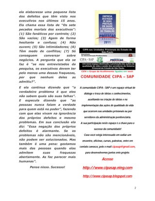 ela elaborasse uma pequena lista
dos defeitos que têm visto nos
executivos nos últimos 15 anos.
Ela chama essa lista de “Os sete
pecados mortais dos executivos”:
(1) São fanáticos por controle; (2)
São vazios; (3) Agem de forma
hesitante     e     confusa;     (4)    Não
ouvem; (5) São intimidadores; (6)
Têm medo de conflitos; (7) Só
conseguem            conversar         sobre
negócios. A pergunta que ela se
faz é “se nos entrevistados da
pesquisa, os executivos devem ter
pelo menos uma dessas fraquezas,
por     que        nenhum      deles      as   COMUNIDADE CIPA – SAP
admitiu?”.

E ela continua dizendo que “o                  A comunidade CIPA - SAP é um espaço virtual de
verdadeiro problema é que eles
                                                  diálogo e troca de idéias e conhecimentos,
não sabem quais são suas falhas”.
E     especula      dizendo      que     “as          auxiliando na criação de idéias e na

pessoas nunca falam a verdade                   implementação das ações de qualidade de vida
para quem está no poder”, fazendo
                                                  que ocorrem nas unidades prisionais ou por
com que elas vivam na ignorância
dos próprios defeitos          e mesmo            servidores da administração penitenciária.
problemas. Em sua conclusão ela                A sua participação neste espaço é a chave para o
diz: “Essa negação dos próprios
                                                           sucesso da comunidade!
defeitos      é     alarmante.     Se    os
problemas não são mencionáveis,                   Caso você esteja interessado em sediar um
não podem ser solucionados. Mas                  encontro, oficinas, cursos, palestras, entre em
também é uma pena: gostamos
                                               contato conosco, pelo e-mail cipasap@gmail.com,
mais    das       pessoas   quando      elas
admitem             suas         fraquezas         para desenvolvemos juntos ente projeto.
abertamente. As faz parecer mais
                                                                   Acesse
humanas”.

        Pense nisso. Sucesso!                    http://www.cipasap.ning.com

                                                 http://www.cipasap.blogspot.com


                                                                                                   2
 