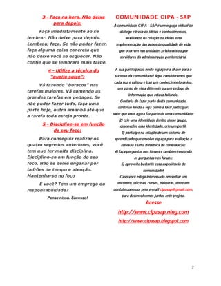 3 - Faça na hora. Não deixe     COMUNIDADE CIPA - SAP
           para depois:
                                     A comunidade CIPA - SAP é um espaço virtual de
     Faça imediatamente ao se            diálogo e troca de idéias e conhecimentos,
lembrar. Não deixe para depois.             auxiliando na criação de idéias e na
Lembrou, faça. Se não puder fazer,    implementação das ações de qualidade de vida
faça alguma coisa concreta que          que ocorrem nas unidades prisionais ou por
não deixe você se esquecer. Não          servidores da administração penitenciária.
confie que se lembrará mais tarde.

         4 - Utilize a técnica do     A sua participação neste espaço é a chave para o
          “queijo suíço”:             sucesso da comunidade! Aqui consideramos que
                                     cada voz é valiosa e traz um conhecimento único,
     Vá fazendo “buracos” nas
                                       um ponto de vista diferente ou um pedaço de
tarefas maiores. Vá comendo as
                                              informação que estava faltando.
grandes tarefas em pedaços. Se
                                         Gostaria de fazer parte desta comunidade,
não puder fazer tudo, faça uma
                                       continue lendo e veja como é fácil participar:
parte hoje, outra amanhã até que
                                     sabe que você agora faz parte de uma comunidade;
a tarefa toda esteja pronta.
                                        2) crie uma identidade dentro desse grupo,
      5 - Discipline-se em função        desenvolve essa identidade, crie um perfil;
           de seu foco:                   3) participe na criação de um sistema de
     Para conseguir realizar os       aprendizado que envolve espaço para avaliação e
quatro segredos anteriores, você         reflexão e uma dinâmica de colaboração;
tem que ter muita disciplina.         4) faça perguntas nos fóruns e também responda
Discipline-se em função do seu                    as perguntas nos fóruns;
foco. Não se deixe enganar por           5) aproveite bastante essa experiência de
ladrões de tempo e atenção.                            comunidade!
Mantenha-se no foco                      Caso você esteja interessado em sediar um
     E você? Tem um emprego ou         encontro, oficinas, cursos, palestras, entre em
responsabilidade?                    contato conosco, pelo e-mail cipasap@gmail.com,
                                          para desenvolvemos juntos ente projeto.
        Pense nisso. Sucesso!
                                                         Acesse
                                        http://www.cipasap.ning.com
                                        http://www.cipasap.blogspot.com




                                                                                         2
 