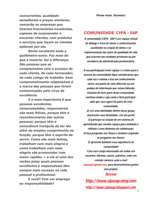 concorrentes, qualidade                        Pense nisso. Sucesso!
semelhante e preços similares,
vencerão as empresas que
tiverem funcionários excelentes,
capazes de surpreender e            COMUNIDADE CIPA - SAP
encantar clientes, com produtos     A comunidade CIPA - SAP é um espaço virtual
e serviços que façam os clientes     de diálogo e troca de idéias e conhecimentos,
optarem por ela.                          auxiliando na criação de idéias e na
     Gente excelente anda o         implementação das ações de qualidade de vida
quilômetro extra. Faz mais do         que ocorrem nas unidades prisionais ou por
que a maioria: faz a diferença.        servidores da administração penitenciária.
São pessoas que se
comprometem com o sucesso de        A sua participação neste espaço é a chave para o
cada cliente, de cada fornecedor,
                                    sucesso da comunidade! Aqui consideramos que
de cada colega de trabalho. Esse
                                       cada voz é valiosa e traz um conhecimento
comprometimento responsável é
                                       único, um ponto de vista diferente ou um
a marca das pessoas que foram
                                       pedaço de informação que estava faltando.
contaminadas pelo vírus da
                                       Gostaria de fazer parte desta comunidade,
excelência.
                                     continue lendo e veja como é fácil participar:
     E o mais importante é que
                                         sabe que você agora faz parte de uma
pessoas excelentes,
                                                     comunidade;
comprometidas, responsáveis
                                      2) crie uma identidade dentro desse grupo,
são mais felizes, porque têm o
                                       desenvolve essa identidade, crie um perfil;
reconhecimento das outras
                                        3) participe na criação de um sistema de
pessoas; porque têm a
                                    aprendizado que envolve espaço para avaliação e
consciência tranquila de ter ido
                                       reflexão e uma dinâmica de colaboração;
além do simples cumprimento da
                                    4) faça perguntas nos fóruns e também responda
função, porque têm o espírito de
                                                as perguntas nos fóruns;
servir. Como são mais felizes,
                                       5) aproveite bastante essa experiência de
trabalham com mais alegria e
                                                     comunidade!
como trabalham com mais
                                       Caso você esteja interessado em sediar um
alegria são promovidas com
                                     encontro, oficinas, cursos, palestras, entre em
maior rapidez — e eis aí uma das
                                             contato conosco, pelo e-mail
razões pelas quais pessoas
                                    cipasap@gmail.com, para desenvolvemos juntos
excelentes e responsáveis têm
sempre mais sucesso na vida                           ente projeto.

pessoal e profissional.                                Acesse
     E você? Tem um emprego
                                      http://www.cipasap.ning.com
ou responsabilidade?
                                      http://www.cipasap.blogspot.com
                                                                                       2
 