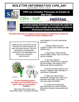 BOLETIM INFORMATIVO CIPA_SAP
                         ED I Ç ÃO S E M AN A L 0 1 / 0 8 / 2 0 1 1 – 0 7 / 0 8 /2 0 1 1




Vencedor Nacional na categoria Comunicação em Segurança e Saúde do
                 Trabalho do Prêmio Proteção 2011


                                                           sua imagem. É o anti-marketing
                                                           pessoal.
   MARKETING NÃO É UM EVENTO, MAS UM
                                                                       1. Roube idéias de seus
    PROCESSO. ELE TEM UM COMEÇO, UM
                                                           colegas e diga a seu chefe que são
   MEIO, MAS NUNCA UM FINAL, POIS ELE É
                                                           idéias suas;
      UM PROCESSO. VOCÊ MELHORA,
   APERFEIÇOA, E ATÉ INTERROMPE, MAS
                                                                 2. Seja falso. Fale mal dos
         NUNCA PARA O PROCESSO                             outros pelas costas. Mas na frente,
            COMPLETAMENTE.                                 sorria e elogie;

                                                                3. Se tiver alguma
                                                           informação relevante ao trabalho
                                                           de seu colega, não passe a ele.
                                                           Deixe que ele se arrebente;

                                                                4. Nunca ensine nada da sua
                                                           função a alguém. Não entregue o
                                                           ouro para o bandido!

                                                                5. Seja um “puxa-saco”
                                                           declarado. Agrade seu chefe e as
                                                           pessoas que estão “por cima”,
    “O anti-marketing pessoal:                             nem que seja mentindo;
 13 coisas que você deve fazer se
   quiser arruinar sua imagem”                                  6. Trate mal as pessoas,
                  Luiz Marins                              principalmente as mais simples.
                                                           Não perca tempo com pessoas de
     Aqui vão treze coisas que
                                                           baixo;
você deve fazer, se quiser arruinar


                                                                                                 1
 