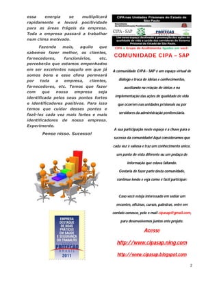 essa     energia          se    multiplicará
rapidamente      e   levará    positividade
para as áreas frágeis da empresa.
Toda a empresa passará a trabalhar
num clima motivado.

       Fazendo       mais,     aquilo   que
sabemos fazer melhor, os clientes,
fornecedores,   funcionários, etc.
                                               COMUNIDADE CIPA – SAP
perceberão que estamos empenhados
em ser excelentes naquilo em que já            A comunidade CIPA - SAP é um espaço virtual de
somos bons e esse clima permeará
por    toda    a     empresa,      clientes,      diálogo e troca de idéias e conhecimentos,
fornecedores, etc. Temos que fazer                    auxiliando na criação de idéias e na
com    que   nossa   empresa  seja
identificada pelos seus pontos fortes           implementação das ações de qualidade de vida
e identificadores positivos. Para isso            que ocorrem nas unidades prisionais ou por
temos que cuidar desses pontos e
                                                  servidores da administração penitenciária.
fazê-los cada vez mais fortes e mais
identificadores      de    nossa   empresa.
Experimente.
                                               A sua participação neste espaço é a chave para o
        Pense nisso. Sucesso!
                                               sucesso da comunidade! Aqui consideramos que

                                               cada voz é valiosa e traz um conhecimento único,

                                                 um ponto de vista diferente ou um pedaço de

                                                        informação que estava faltando.

                                                  Gostaria de fazer parte desta comunidade,

                                                 continue lendo e veja como é fácil participar:



                                                  Caso você esteja interessado em sediar um

                                                 encontro, oficinas, cursos, palestras, entre em

                                               contato conosco, pelo e-mail cipasap@gmail.com,

                                                   para desenvolvemos juntos ente projeto.

                                                                   Acesse

                                                 http://www.cipasap.ning.com

                                                 http://www.cipasap.blogspot.com

                                                                                                   2
 