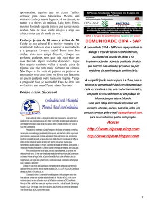 aposentados, aqueles que se dizem “velhos
demais” para essas baboseiras. Mesmo sem
vontade conheça novos lugares, vá ao cinema, ao
teatro e a shows de música. Leia bons livros,
mesmo forçando aquela leitura que parece nunca
acabar. Saia de casa, visite amigos e areje sua
cabeça antes que ela mofe de vez.

Conheço jovens de 80 anos e velhos de 20.          COMUNIDADE CIPA - SAP
Cuide de sua cabeça! E a melhor maneira é se
desafiando todos os dias a vencer a acomodação    A comunidade CIPA - SAP é um espaço virtual de
e a preguiça. Levante cedo! Tome uma boa             diálogo e troca de idéias e conhecimentos,
ducha, vista uma roupa decente, coloque um
perfume qualquer, nem que seja para ficar em             auxiliando na criação de idéias e na
casa fazendo algum trabalho doméstico. Jogue       implementação das ações de qualidade de vida
fora aquela camiseta velha e aquela calça de
                                                     que ocorrem nas unidades prisionais ou por
pijama que não tem mais barbante na cintura.
Não fique o dia todo de pijama ou penhoar se         servidores da administração penitenciária.
arrastando pela casa como se fosse um fantasma
de quem qualquer outro fantasma fugiria. Vença
                                                  A sua participação neste espaço é a chave para o
a preguiça! Não se acomode! Faça de 2011 um
verdadeiro ano novo! Pense nisso. Sucesso!        sucesso da comunidade! Aqui consideramos que
                                                  cada voz é valiosa e traz um conhecimento único,
Pense nisso. Sucesso!
                                                    um ponto de vista diferente ou um pedaço de
                                                           informação que estava faltando.
                                                     Caso você esteja interessado em sediar um
                                                    encontro, oficinas, cursos, palestras, entre em
                                                  contato conosco, pelo e-mail cipasap@gmail.com,
                                                      para desenvolvemos juntos ente projeto.

                                                                      Acesse
                                                    http://www.cipasap.ning.com
                                                    http://www.cipasap.blogspot.com




                                                                                                      2
 