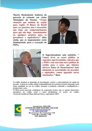 Marcio Rockenbach, lembrou da
parceria já existente em vários
Municípios do Paraná. “Temos
situações que mudam de região
para região. O Banco do Brasil
quer ser parceiro, mas é necessário
que haja um comprometimento
para que não haja cancelamentos
ou qualquer prejuízo para os
pescadores e aquicultores,” disse
ainda, que os mapeamentos serão
fundamentais para a execução do
PSPA.



                                          O Superintendente saiu satisfeito. “
                                          Vamos levar ao nosso público as
                                          sugestões aqui levantadas, sabemos que
                                          o PSPA vem com uma nova política de
                                          crédito para o setor, que objetiva
                                          oferecer linhas de financiamento mais
                                          adequada às necessidades do pescador
                                          e aquicultor, vamos aguardar novas
                                          orientações, ” disse.


O crédito atenderá às demandas de investimento, custeio e comercialização da cadeia do
pescado. A oferta de crédito, aliada à disponibilização de assistência técnica integrada, trará
maior qualidade no uso do crédito, elevando a produção, reduzindo a inadimplência e
fortalecendo o setor.
O Plano prevê parcerias estratégicas de cooperação técnica com os agentes financeiros
operadores de crédito rural e ações facilitadoras de acesso ao crédito.
Trecho da Cartilha do Plano Safra da Pesca e Aquicultura /MPA




                          Comunicação SFPA/PR
                 ANTONIO RICARDO MEDEIROS ASSUNÇÃO
                     ricardo.medeiros@mpa.gov.br
                          41. 3264-1646/3407
                    Rua Francisco Alves Guimarães, 346
                         Cristo Rei – Curitiba / PR
                             CEP. 80050-210
 