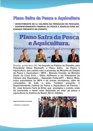 > INVESTIMENTO DE 4,1 BILHÕES NA PRODUÇÃO DE PESCADO;
> SUPERINTENDENTE FEDERAL DA PESCA E AQUICULTURA DO
PARANÁ PRESENTE NO EVENTO.




Brasília, quinta feira (25), foi lançado no Palácio do Planalto, pela
Presidente Dilma Rousseff, o Plano Safra               da Pesca e
Aquicultura, que contou com a presença do Ministro de Estado
da Pesca e Aquicultura / MPA – Marcelo Crivella, da Ministra
Chefe da Casa Civil – Gleisi Hoffmann e do Presidente da
Câmara dos Deputados – Deputado Federal/PT – Marco Maia,
entre autoridades do MPA e de outros ministérios, além de
convidados de todo o país. Também presente, o
Superintendente Federal da Pesca e Aquicultura do Paraná –
Dr. José Antonio Faria de Brito, que prestigiou o evento, onde
foi anunciado o maior valor destinado ao setor da pesca e
aquicultura na história do Brasil, R$ 4,1 bilhões.


Superintendente do Paraná

( Primeiro a esquerda )
 