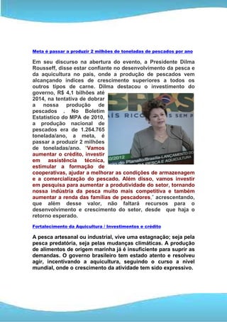 Meta é passar a produzir 2 milhões de toneladas de pescados por ano

Em seu discurso na abertura do evento, a Presidente Dilma
Rousseff, disse estar confiante no desenvolvimento da pesca e
da aquicultura no país, onde a produção de pescados vem
alcançando índices de crescimento superiores a todos os
outros tipos de carne. Dilma destacou o investimento do
governo, R$ 4,1 bilhões até
2014, na tentativa de dobrar
a nossa produção de
pescados . No Boletim
Estatístico do MPA de 2010,
a produção nacional de
pescados era de 1.264.765
tonelada/ano, a meta, é
passar a produzir 2 milhões
de toneladas/ano. “Vamos
aumentar o crédito, investir
em assistência técnica,
estimular a formação de
cooperativas, ajudar a melhorar as condições de armazenagem
e a comercialização do pescado. Além disso, vamos investir
em pesquisa para aumentar a produtividade do setor, tornando
nossa indústria da pesca muito mais competitiva e também
aumentar a renda das famílias de pescadores,” acrescentando,
que além desse valor, não faltará recursos para o
desenvolvimento e crescimento do setor, desde que haja o
retorno esperado.
Fortalecimento da Aquicultura / Investimentos e crédito

A pesca artesanal ou industrial, vive uma estagnação; seja pela
pesca predatória, seja pelas mudanças climáticas. A produção
de alimentos de origem marinha já é insuficiente para suprir as
demandas. O governo brasileiro tem estado atento e resolveu
agir, incentivando a aquicultura, seguindo o curso a nível
mundial, onde o crescimento da atividade tem sido expressivo.
 