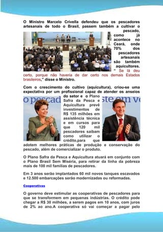 O Ministro Marcelo Crivella defendeu que os pescadores
artesanais de todo o Brasil, passem também a cultivar o
                                                 pescado,
                                            como        já
                                            acontece no
                                            Ceará, onde
                                            70%       dos
                                              pescadores
                                               artesanais
                                            são também
                                             aquicultores.
                                            “ Se lá deu
certo, porque não haveria de dar certo nos demais Estados
brasileiros,” disse o Ministro.

Com o crescimento do cultivo (aquicultura), criou-se uma
expectativa por um profissional capaz de atender os anseios
                    do setor e o Plano
                    Safra da Pesca e
                    Aquicultura prevê
                    investimentos     de
                    R$ 135 milhões em
                    assistência técnica
                    e em cursos para
                    que      120      mil
                    pescadores saibam
                    como utilizar o
                    crédito,para     que
adotem melhores práticas de produção e conservação do
pescado, além de comercializar o produto.

O Plano Safra da Pesca e Aquicultura atuará em conjunto com
o Plano Brasil Sem Miséria, para retirar da linha da pobreza
mais de 100 mil famílias de pescadores.
Em 3 anos serão implantados 60 mil novos tanques escavados
e 12.500 embarcações serão modernizadas ou reformadas.
Cooperativas

O governo deve estimular as cooperativas de pescadores para
que se transformem em pequenas indústrias. O crédito pode
chegar a R$ 30 milhões, a serem pagos em 10 anos, com juros
de 2% ao ano.A cooperativa só vai começar a pagar pelo
 