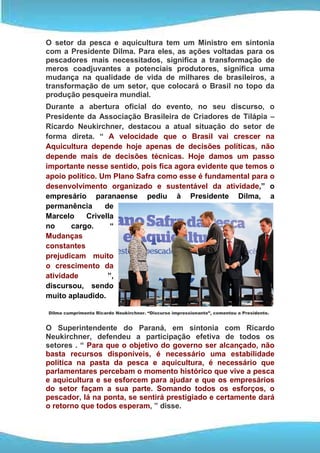 O setor da pesca e aquicultura tem um Ministro em sintonia
com a Presidente Dilma. Para eles, as ações voltadas para os
pescadores mais necessitados, significa a transformação de
meros coadjuvantes a potenciais produtores, significa uma
mudança na qualidade de vida de milhares de brasileiros, a
transformação de um setor, que colocará o Brasil no topo da
produção pesqueira mundial.
Durante a abertura oficial do evento, no seu discurso, o
Presidente da Associação Brasileira de Criadores de Tilápia –
Ricardo Neukirchner, destacou a atual situação do setor de
forma direta. “ A velocidade que o Brasil vai crescer na
Aquicultura depende hoje apenas de decisões políticas, não
depende mais de decisões técnicas. Hoje damos um passo
importante nesse sentido, pois fica agora evidente que temos o
apoio político. Um Plano Safra como esse é fundamental para o
desenvolvimento organizado e sustentável da atividade,” o
empresário paranaense pediu à Presidente Dilma, a
permanência      de
Marcelo     Crivella
no     cargo.      “
Mudanças
constantes
prejudicam muito
o crescimento da
atividade         ”,
discursou, sendo
muito aplaudido.

Dilma cumprimenta Ricardo Neukirchner. “Discurso impressionante”, comentou a Presidente.


O Superintendente do Paraná, em sintonia com Ricardo
Neukirchner, defendeu a participação efetiva de todos os
setores . “ Para que o objetivo do governo ser alcançado, não
basta recursos disponíveis, é necessário uma estabilidade
política na pasta da pesca e aquicultura, é necessário que
parlamentares percebam o momento histórico que vive a pesca
e aquicultura e se esforcem para ajudar e que os empresários
do setor façam a sua parte. Somando todos os esforços, o
pescador, lá na ponta, se sentirá prestigiado e certamente dará
o retorno que todos esperam, ” disse.
 