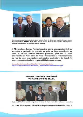 Dois momentos do Superintendente José Antonio Faria de Brito, em Brasília. Primeiro com o
Deputado Federal (PRB-RJ) Paulo Vítor, depois com o Assessor de Assuntos Estratégicos e
Relações Institucionais do MPA, Luiz Alberto Sabanay.




O Ministério da Pesca e Aquicultura, tem agora, uma oportunidade de
alavancar a produção de pescados no país, as Superintendências de
todos os Estados estarão buscando parceiros, para que as ações
provenientes do Plano Safra da Pesca e Aquicultura se tornem realidade
na vida de todos os pescadores artesanais e aquicultores do Brasil. As
oportunidades estão aí e as responsabilidades aumentaram.
Acesse o link abaixo e conheça o Plano Safra da Pesca e Aquicultura.
http://www.mpa.gov.br/images/Docs/Planos_e_Politicas/Plano%20Safra(Cartilha).pdf




                      SUPERINTENDÊNCIA DO PARANÁ
                        VISITA O BANCO DO BRASIL




Equipe da SFPA/PR é recebida por gestores do Banco do Brasil – Pano Safra da Pesca e Aquicultura


Na tarde desta segunda feira (29), o Superintendente Federal da Pesca e
 