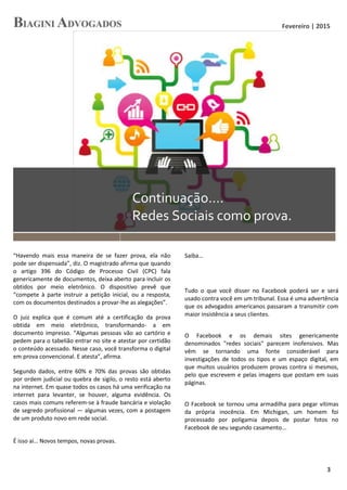 Fevereiro | 2015
3
Continuação….
Redes Sociais como prova.
“Havendo mais essa maneira de se fazer prova, ela não
pode ser dispensada”, diz. O magistrado afirma que quando
o artigo 396 do Código de Processo Civil (CPC) fala
genericamente de documentos, deixa aberto para incluir os
obtidos por meio eletrônico. O dispositivo prevê que
“compete à parte instruir a petição inicial, ou a resposta,
com os documentos destinados a provar-lhe as alegações”.
O juiz explica que é comum até a certificação da prova
obtida em meio eletrônico, transformando- a em
documento impresso. “Algumas pessoas vão ao cartório e
pedem para o tabelião entrar no site e atestar por certidão
o conteúdo acessado. Nesse caso, você transforma o digital
em prova convencional. E atesta”, afirma.
Segundo dados, entre 60% e 70% das provas são obtidas
por ordem judicial ou quebra de sigilo, o resto está aberto
na internet. Em quase todos os casos há uma verificação na
internet para levanter, se houver, alguma evidência. Os
casos mais comuns referem-se à fraude bancária e violação
de segredo profissional — algumas vezes, com a postagem
de um produto novo em rede social.
É isso aí… Novos tempos, novas provas.
Saiba…
Tudo o que você disser no Facebook poderá ser e será
usado contra você em um tribunal. Essa é uma advertência
que os advogados americanos passaram a transmitir com
maior insistência a seus clientes.
O Facebook e os demais sites genericamente
denominados "redes sociais" parecem inofensivos. Mas
vêm se tornando uma fonte considerável para
investigações de todos os tipos e um espaço digital, em
que muitos usuários produzem provas contra si mesmos,
pelo que escrevem e pelas imagens que postam em suas
páginas.
O Facebook se tornou uma armadilha para pegar vítimas
da própria inocência. Em Michigan, um homem foi
processado por poligamia depois de postar fotos no
Facebook de seu segundo casamento...
 