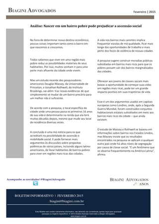 Fevereiro | 2015
4
Na hora de determinar nosso destino econômico,
poucas coisas importam tanto como o bairro em
que nascemos e crescemos.
Todos sabemos que viver em uma região mais
pobre reduz as possibilidades materiais de seus
habitantes. Por isso, muitos sonham ir para uma
parte mais afluente da cidade onde vivem.
Mas um estudo recente dos pesquisadores
americanos Douglas Massey, da Universidade de
Princeton, e Jonathan Rothwell, do Instituto
Brookings, vai além: traz novas evidências de que
simplesmente se mudar de um bairro precário para
um melhor não é suficiente.
De acordo com a pesquisa, o local específico da
cidade onde uma pessoa passa os primeiros 16 anos
de sua vida é determinante na renda que ela terá
muitas décadas depois, mesmo que mude seu local
de residência diversas vezes.
A conclusão é uma má notícia para os que
acreditam na possibilidade de ascensão e
mobilidade social. E pode fornecer mais
argumentos às discussões sobre propostas
polêmicas de vários países, incluindo alguns latino-
americanos, de levar habitantes de bairros pobres
para viver em regiões mais ricas das cidades.
A vida nos bairros mais carentes implica
frequentar escolas de má qualidade, ficar mais
longe das oportunidades de trabalho e mais
perto dos focos de violência de nossas cidades.
A pesquisa sugere construir moradias públicas
subsidiadas em bairros mais ricos para que os
pobres possam sair dos bairros marginalizados
das cidades.
Oferecer aos jovens de classes sociais mais
baixas a oportunidade de começar suas vidas
em regiões mais ricas, pode ter um grande
impacto positivo em suas trajetórias de vida.
Esse é um dos argumentos usados em capitais
europeias como Londres, onde, após a Segunda
Guerra Mundial, foram construídos conjuntos
habitacionais estatais subsidiados em meio aos
bairros mais ricos da cidade – que ainda
existem.
O estudo de Massey e Rothwell se baseou em
informações sobre bairros nos Estados Unidos,
mas Massey insiste que os resultados
encontrados na pesquisa se aplicam a qualquer
outro país onde há altos níveis de segregação
por causa de classe social. "É um fenômeno que
se observa frequentemente na América Latina",
afirma.
Análise: Nascer em um bairro pobre pode prejudicar a ascensão social
 