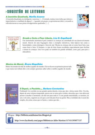 Blogue : http://bibliotecasjuliomartins.blogpot.pt
http://www.facebook.com/pages/Bibliotecas-Júlio-Martins/117411595077157
Boletim Informativo das Bibliotecas Escolares do Agrupamento de Escolas Dr. Júlio Martins jan 2016
> S u g e s t ã o d e l e i t u r a s
A Joaninha Quadrada, Marília Ascenso
A Joaninha Quadrada era inteligente e amorosa. […] Contudo, muitas vezes tinha que tolerar a
impertinência e crueldade de alguns […] quando, em grupo, se aproximavam dela e, cercando-a,
ridicularizavam as suas pintas invulgarmente quadradas. […]
- 4 -
Errado e Certo e Ficar Liberto, Lisa O. Engelhardt
Um instrumento inestimável para conduzir as crianças na caminhada do seu desenvolvimento
moral. Através de uma linguagem clara e exemplos interativos, trata tópicos tais como a
honestidade e como distinguir o bem do mal. Mostra às crianças não só como fazer bem, mas
como fazer o bem. O formato e o tipo de letra foram escolhidos especialmente para facilitar
a leitura às crianças. Este livro pode ser também de grande utilidade, como guia, para pais e
educadores.
Menino da Mamã, Álvaro Magalhães
Diário ficcionado da mãe do melhor jogador do mundo. Ela revela-nos na primeira pessoa tudo
o que nunca nos tinham dito e nós sempre quisemos saber sobre o melhor jogador do mundo.
E Depois, a Paulette..., Barbara Constantine
Ferdinand vive sozinho na sua grande quinta deserta, coisa que não o deixa muito feliz. Um dia,
depois de uma violenta tempestade, passa com os netos pela vizinha e descobre que o teto dela está
prestes a desabar. Claramente, ela não tem para onde ir. E com grande naturalidade, os meninos, de
seis e oito anos, sugerem ao avô que a convide para ficar na quinta. Mas a realidade não é assim tão
simples, há certas coisas que se fazem, e outras que não…
 