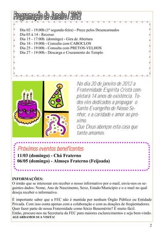 Dia 02 - 19:00h (1ª segunda-feira) - Prece pelos Desencarnados
    Dia 03 à 14 - Recesso
    Dia 15 - 17:00h (domingo) - Gira de Abertura
    Dia 18 - 19:00h - Consulta com CABOCLOS
    Dia 25 - 19:00h - Consulta com PRETOS-VELHOS
    Dia 27 - 19:00h - Descarga e Cruzamento do Templo




                                        No dia 20 de janeiro de 2012 a
                                        Fraternidade Espírita Cristã com-
                                        pletará 14 anos de existência. To-
                                        dos eles dedicados a propagar o
                                        Santo Evangelho de Nosso Se-
                                        nhor, e a caridade e amor ao pró-
                                        ximo.
                                        Que Deus abençoe esta casa que
                                        tanto amamos.

   Próximos eventos beneficentes
   11/03 (domingo) - Chá Fraterno
   06/05 (domingo) - Almoço Fraterno (Feijoada)


INFORMAÇÕES:
O irmão que se interessar em receber o nosso informativo por e-mail, envie-nos os se-
guintes dados: Nome, Ano de Nascimento, Sexo, Estado/Município e o e-mail no qual
deseja receber o informativo.
É importante saber que a FEC não é mantida por nenhum Órgão Público ou Entidade
Privada. Com isso conta apenas com a colaboração e com as doações de freqüentadores.
Quer fazer parte de nossa Fraternidade como Sócio Benemérito? É muito fácil.
Então, procure-nos na Secretaria da FEC para maiores esclarecimentos e seja bem-vindo.
AGUARDAMOS SUA VISITA!

                                                                                        2
 