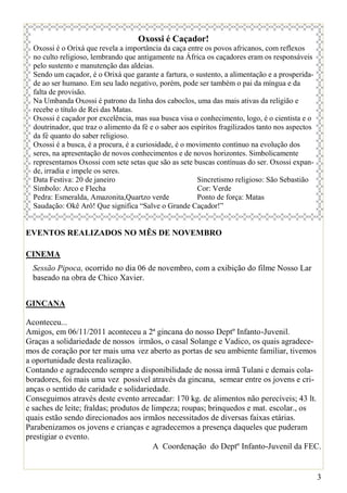 Oxossi é Caçador!
  Oxossi é o Orixá que revela a importância da caça entre os povos africanos, com reflexos
  no culto religioso, lembrando que antigamente na África os caçadores eram os responsáveis
  pelo sustento e manutenção das aldeias.
  Sendo um caçador, é o Orixá que garante a fartura, o sustento, a alimentação e a prosperida-
  de ao ser humano. Em seu lado negativo, porém, pode ser também o pai da míngua e da
  falta de provisão.
  Na Umbanda Oxossi é patrono da linha dos caboclos, uma das mais ativas da religião e
  recebe o título de Rei das Matas.
  Oxossi é caçador por excelência, mas sua busca visa o conhecimento, logo, é o cientista e o
  doutrinador, que traz o alimento da fé e o saber aos espíritos fragilizados tanto nos aspectos
  da fé quanto do saber religioso.
  Oxossi é a busca, é a procura, é a curiosidade, é o movimento contínuo na evolução dos
  seres, na apresentação de novos conhecimentos e de novos horizontes. Simbolicamente
  representamos Oxossi com sete setas que são as sete buscas contínuas do ser. Oxossi expan-
  de, irradia e impele os seres.
  Data Festiva: 20 de janeiro                            Sincretismo religioso: São Sebastião
  Símbolo: Arco e Flecha                                 Cor: Verde
  Pedra: Esmeralda, Amazonita,Quartzo verde              Ponto de força: Matas
  Saudação: Okê Arô! Que significa “Salve o Grande Caçador!”


EVENTOS REALIZADOS NO MÊS DE NOVEMBRO

CINEMA
  Sessão Pipoca, ocorrido no dia 06 de novembro, com a exibição do filme Nosso Lar
  baseado na obra de Chico Xavier.


GINCANA

Aconteceu...
Amigos, em 06/11/2011 aconteceu a 2ª gincana do nosso Deptº Infanto-Juvenil.
Graças a solidariedade de nossos irmãos, o casal Solange e Vadico, os quais agradece-
mos de coração por ter mais uma vez aberto as portas de seu ambiente familiar, tivemos
a oportunidade desta realização.
Contando e agradecendo sempre a disponibilidade de nossa irmã Tulani e demais cola-
boradores, foi mais uma vez possível através da gincana, semear entre os jovens e cri-
anças o sentido de caridade e solidariedade.
Conseguimos através deste evento arrecadar: 170 kg. de alimentos não perecíveis; 43 lt.
e saches de leite; fraldas; produtos de limpeza; roupas; brinquedos e mat. escolar., os
quais estão sendo direcionados aos irmãos necessitados de diversas faixas etárias.
Parabenizamos os jovens e crianças e agradecemos a presença daqueles que puderam
prestigiar o evento.
                                         A Coordenação do Deptº Infanto-Juvenil da FEC.


                                                                                                   3
 