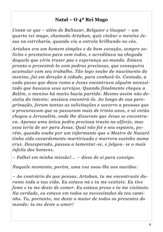 Natal – O 4º Rei Mago

Conta-se que – além de Baltazar, Belquior e Gaspar – um
quarto rei mago, chamado Artaban, quis visitar o menino Je-
sus na estrebaria, quando viu a estrela brilhando no céu.
Artaban era um homem simples e de bom coração, sempre so-
lícito e prestativo para com todos, e acreditava na chegada
daquele que viria trazer paz e esperança ao mundo. Estava
pronto a presenteá-lo com pedras preciosas, que conseguira
acumular com seu trabalho. Tão logo soube do nascimento do
menino, foi em direção à cidade, para conhecê -lo. Contudo, a
cada passo que dava rumo a Jesus encontrava alguém necessi-
tado que buscava seus serviços. Quando finalmente chegou a
Belém, o menino há muito havia partido. Mesmo assim não de-
sistiu do intento: ansiava encontrá -lo. Ao longo de sua pere-
grinação, foram tantas as solicitações e socorro a pessoas que
o procuravam que se passaram mais de trinta anos, e só então
chegou a Jerusalém, onde lhe disseram que Jesus se encontra-
va. Apenas uma única pedra preciosa trazia no alforje, mas
essa teria de ser para Jesus. Qual não foi o seu espanto, po-
rém, quando soube por um informante que o Mestre de Nazaré
tinha sido covardemente martirizado e morrera sozinho numa
cruz. Desesperado, passou a lamentar -se, e julgou- se o mais
infeliz dos homens.
– Falhei em minha missão!... – disse de si para consigo.

Naquele momento, porém, uma voz soou -lhe aos ouvidos:

– Ao contrário do que pensas, Artaban, tu me encontraste du-
rante toda a tua vida. Eu estava nú e tu me vestiste. Eu tive
fome e tu me deste de comer. Eu estava preso e tu me visitaste.
Na verdade, eu estava em todos os necessitados de teu cami-
nho. Tu, portanto, me deste o maior de todos os presentes do
mundo: tu me deste o amor!



                                                              4
 