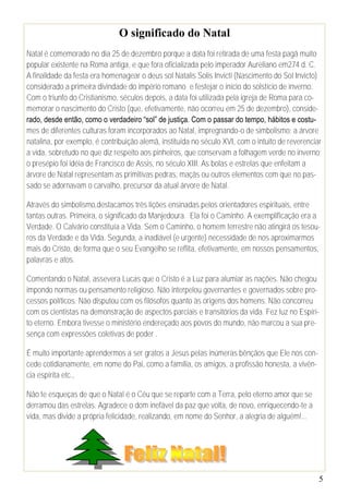O significado do Natal
Natal é comemorado no dia 25 de dezembro porque a data foi retirada de uma festa pagã muito
popular existente na Roma antiga, e que fora oficializada pelo imperador Aureliano em274 d. C.
A finalidade da festa era homenagear o deus sol Natalis Solis Invicti (Nascimento do Sol Invicto)
considerado a primeira divindade do império romano e festejar o início do solstício de inverno.
Com o triunfo do Cristianismo, séculos depois, a data foi utilizada pela igreja de Roma para co-
memorar o nascimento do Cristo (que, efetivamente, não ocorreu em 25 de dezembro), conside-
rado, desde então, como o verdadeiro “sol” de justiça. Com o passar do tempo, hábitos e costu-
mes de diferentes culturas foram incorporados ao Natal, impregnando-o de simbolismo: a árvore
natalina, por exemplo, é contribuição alemã, instituída no século XVI, com o intuito de reverenciar
a vida, sobretudo no que diz respeito aos pinheiros, que conservam a folhagem verde no inverno;
o presépio foi idéia de Francisco de Assis, no século XIII. As bolas e estrelas que enfeitam a
árvore de Natal representam as primitivas pedras, maçãs ou outros elementos com que no pas-
sado se adornavam o carvalho, precursor da atual árvore de Natal.

Através do simbolismo,destacamos três lições ensinadas pelos orientadores espirituais, entre
tantas outras. Primeira, o significado da Manjedoura. Ela foi o Caminho. A exemplificação era a
Verdade. O Calvário constituía a Vida. Sem o Caminho, o homem terrestre não atingirá os tesou-
ros da Verdade e da Vida. Segunda, a inadiável (e urgente) necessidade de nos aproximarmos
mais do Cristo, de forma que o seu Evangelho se reflita, efetivamente, em nossos pensamentos,
palavras e atos.

Comentando o Natal, assevera Lucas que o Cristo é a Luz para alumiar as nações. Não chegou
impondo normas ou pensamento religioso. Não interpelou governantes e governados sobre pro-
cessos políticos. Não disputou com os filósofos quanto às origens dos homens. Não concorreu
com os cientistas na demonstração de aspectos parciais e transitórios da vida. Fez luz no Espíri-
to eterno. Embora tivesse o ministério endereçado aos povos do mundo, não marcou a sua pre-
sença com expressões coletivas de poder .

É muito importante aprendermos a ser gratos a Jesus pelas inúmeras bênçãos que Ele nos con-
cede cotidianamente, em nome do Pai, como a família, os amigos, a profissão honesta, a vivên-
cia espírita etc.,

Não te esqueças de que o Natal é o Céu que se reparte com a Terra, pelo eterno amor que se
derramou das estrelas. Agradece o dom inefável da paz que volta, de novo, enriquecendo-te a
vida, mas divide a própria felicidade, realizando, em nome do Senhor, a alegria de alguém!...




                                                                                                  5
 
