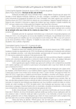 Conhecendo um pouco a história da FEC
Centro Espírita Sagrado Coração de Jesus – CESCJ. O ponto de partida.
(Bairro Parque Araruama – Município de São João de Meriti)
            Instituição presidida pelo nosso estimado irmão e amigo Adilson Gouveia que por quase três
décadas à frente daquela Instituição, dedicou-se, em vida, a divulgar e exemplificar a Doutrina Espírita
como instrumento de propagação da palavra do Cristo Consolador entre todos aqueles que recorriam a
Doutrina através do CESCJ como fonte de solução aos seus problemas. Naquela Sagrada Instituição, ao
longo de anos, iniciaram e instruíram-se alguns dos médiuns que hoje compõem o quadro mediúnico da
FEC, sem que à época esses irmãos pudessem imaginar o que futuro lhes reservava.
            Vinte e cinco de novembro de 1997. Encerrava-se mais um ciclo dessa árdua tarefa de divulga-
ção da Doutrina Espírita entre os encarnados. O irmão Adilson retorna ao plano espiritual com a certeza
de ter semeado entre seus irmãos de fé a máxima de Jesus Cristo: “Eu não vim modificar a Lei, e sim
esclarecê-la!”.
            Envolvidos pela dor da separação momentânea que o desencarne inesperado propiciava aos
irmãos do CESCJ, nos entregamos ao recesso dos trabalhos na Instituição, nos permitindo neste momen-
to a reflexão quanto aos trabalhos que nos seria proposto no ano vindouro de 1998, e aí já sem a presen-
ça de nosso prestimoso irmão e dirigente. O trabalho na seara deve continuar. Afinal, a semeadura é
facultativa, mas a colheita é imperativa.

Fraternidade Espírita Cristã – FEC. O começo de tudo.
(Bairro Parque Novo Rio – Município de São João de Meriti)
            Quando do reinicio dos trabalhos previsto para o mês de janeiro daquele ano (1998), o quadro
mediúnico reunido nas dependências do CESCJ foi oficialmente informado que a Instituição não reiniciaria
as suas atividades previstas, e até então desenvolvidas, permanecendo em recesso até segunda ordem
(?). Isto ocorreu exatamente na data de 18 de janeiro do ano 1998.
            Estávamos, ainda, atônitos pela recente passagem de nosso prestimoso dirigente e perplexos
ficamos com a decisão de postergarmos o reinicio de nossos trabalhos e, mais, sem qualquer data para
retornarmos, pois somos sabedores que o Plano Espiritual não descansa. A caridade não espera.
            Como sugestão para aqueles médiuns que quisessem continuar com o compromisso assumido
com o plano espiritual, a de reunirem-se para buscar uma proposta sobre o que fazer diante do cenário
que se mostrava no CESCJ.
            Algo que pudéssemos dar continuidade aos nossos trabalhos de integração com o plano astral.
De imediato, a irmã Noemi oferece a sua residência (Bairro Laguna e Dourados – Município de Duque de
Caxias) para receber esses irmãos nesse mesmo dia e hora. E assim, foi feito. Um grupo de irmãos mé-
diuns do CESCJ seguiu para a residência da irmã Noemi, decididos a encontrar uma solução, uma pro-
posta para continuidade dos trabalhos realizados ao longo de quase trinta anos de existência do CESCJ.
            Difícil lembrar exatamente de tudo que foi falado, opinado e proposto nesse encontro. Mas, de
fato, uma das idéias proposta chamou a atenção de todos os presentes pela sua objetividade e clareza de
execução. A criação de uma instituição que propiciasse aos seus membros a pratica de todos os ensina-
mentos até então recebidos no CESCJ do plano astral. Uma Instituição que buscasse cada vez mais
desenvolver e propagar a Doutrina Espírita entre os encarnados, elevando-os moralmente e referenciando
seus ensinamentos como base para esclarecimento das palavras do Cristo.
            A idéia estava lançada. Esta ganhou força com a presença manifestada, por meio da médium
Dulce dos S. Monteiro, da nossa irmã do plano espiritual Jandira que acolheu nossas explicações além de
nos esclarecer sobre o momento vivido por todos os presentes e nos motivando a investir nessa nova
jornada, juntamente com os irmãos falangeiros que viriam em nosso socorro,bem como a própria irmã,
que mais tarde viria a se tornar a dirigente espiritual de nossa atual Instituição.
            Faltava dar forma ao abstrato. Primeiro passo: criar um nome para que a conceito idealizado
começasse a ganhar forma. Depois de varias sugestões, algumas até espirituosas, concordou-se que o

                                                                                                       6
 