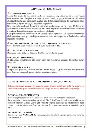 ATIVIDADES REALIZADAS:

   ATENDIMENTO FRATERNAL
Visita dos irmão da casa direcionada aos enfermos, impedidos de se locomoverem,
convalescentes de cirurgias, acamados, hospitalizados ou que perderam um ente queri-
do recentemente, que desejarem receber uma leitura reconfortante do Evangelho, Flui-
dificação da água e aplicação de passes magnéticos.
Será realizada aos finais de semana - sábados ou domingos - a partir das 15:00h, a ser
agendado na administração da casa ou pela irmã Angelina, informando nome, endereço
e telefone da residência, com um ponto de referência.
Obs: pedimos que somente sejam solicitadas visitas a pessoas que sejam simpatizantes
do Espiritismo, para que não haja nenhum constrangimento por parte das famílias e dos
médiuns visitantes.

  TRATAMENTO COMPLEMENTAR: REIKI / CROMOTERAPIA / SHIATSU
OBS: Somente com autorização da direção espiritual da FEC

  CONSULTA MÉDICA (Clínica Geral)
Realizada todas às terças-feiras às 19:00h pelo Dr. Paulo Cezar

   CAMPANHA DO AGASALHO
Ajude ao seu semelhante a não sentir tanto frio. Aceitamos doações de mantas, cober-
tores, etc.

    CAMPANHA DO QUILO
Sempre que possível, ao fazer-nos uma visita, traga 1 kg de alimento não perecível,
pois fazemos entrega de cestas básicas aos necessitados.



.“AJUDAR É UM BENEFÍCIO, MAIS PARA SI DO QUE PARA QUEM RECEBE”

Estamos aceitando doações de ataduras, gazes, fraldas geriátricas M/G, luvas cirúrgi-
cas e micropores para serem enviadas ao Abrigo de Idosos Mansão da Esperança.


NOSSOS AGRADECIMENTOS
Desde já agradecemos a todos os nossos colaboradores a atenção dispensada.
Em especial o nosso agradecimento a Loja Maçônica Treze de Maio e ao seu Departa-
mento Feminino “Musas”, que têm contribuído para aquisição de mantimentos para
compor a cesta básica das famílias carentes de nossa comunidade e assistidas pela
FEC .

QUERIDOS IRMÃOS / IRMÃS
Por favor, NÃO VENHAM de bermuda, camiseta, short, vestido curto, saia curta ou
blusa decotada.


Av. Estácio de Sá, L32 - Q17 - Pq. Novo Rio - São João de Meriti / RJ   CEP: 25585-000 - Tel.: (021) 2652-4863   8
 
