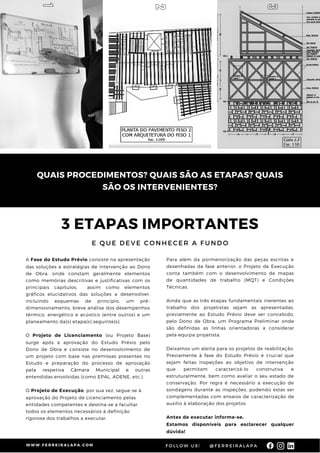 3 ETAPAS IMPORTANTES
E Q U E D E V E C O N H E C E R A F U N D O
A Fase do Estudo Prévio consiste na apresentação
das soluções e estratégias de intervenção ao Dono
de Obra, onde constam geralmente elementos
como memórias descritivas e justificativas com os
principais capítulos, assim como elementos
gráficos elucidativos das soluções a desenvolver,
incluindo esquemas de princípio, um pré-
dimensionamento, breve análise dos desempenhos
térmico, energético e acústico (entre outros) e um
planeamento da(s) etapa(s) seguinte(s).
O Projeto de Licenciamento (ou Projeto Base)
surge após a aprovação do Estudo Prévio pelo
Dono de Obra e consiste no desenvolvimento de
um projeto com base nas premissas presentes no
Estudo e preparação do processo de aprovação
pela respetiva Câmara Municipal e outras
entendidas envolvidas (como EPAL, ADENE, etc.).
O Projeto de Execução, por sua vez, segue-se à
aprovação do Projeto de Licenciamento pelas
entidades competentes e destina-se a facultar
todos os elementos necessários à definição
rigorosa dos trabalhos a executar.
Para além da pormenorização das peças escritas e
desenhadas da fase anterior, o Projeto de Execução
conta também com o desenvolvimento de mapas
de quantidades de trabalho (MQT) e Condições
Técnicas.
Ainda que as três etapas fundamentais inerentes ao
trabalho dos projetistas sejam as apresentadas,
previamente ao Estudo Prévio deve ser concebido,
pelo Dono de Obra, um Programa Preliminar onde
são definidas as linhas orientadoras a considerar
pela equipa projetista.
Deixamos um alerta para os projetos de reabilitação.
Previamente à fase do Estudo Prévio é crucial que
sejam feitas inspeções ao objetivo de intervenção
que permitam caracterizá-lo construtiva e
estruturalmente, bem como avaliar o seu estado de
conservação. Por regra é necessário a execução de
sondagens durante as inspeções, podendo estas ser
complementadas com ensaios de caracterização de
auxílio à elaboração dos projetos.
Antes de executar informe-se.
Estamos disponíveis para esclarecer qualquer
dúvida!
QUAIS PROCEDIMENTOS? QUAIS SÃO AS ETAPAS? QUAIS
SÃO OS INTERVENIENTES?
W W W . F E R R E I R A L A P A . C O M @ F E R R E I R A L A P A
F O L L O W U S !
1
2
3
 