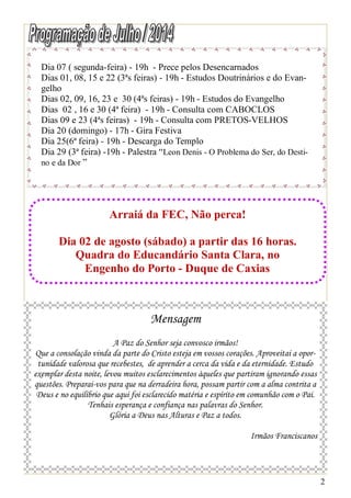 2
Dia 07 ( segunda-feira) - 19h - Prece pelos Desencarnados
Dias 01, 08, 15 e 22 (3ªs feiras) - 19h - Estudos Doutrinários e do Evan-
gelho
Dias 02, 09, 16, 23 e 30 (4ªs feiras) - 19h - Estudos do Evangelho
Dias 02 , 16 e 30 (4ª feira) - 19h - Consulta com CABOCLOS
Dias 09 e 23 (4ªs feiras) - 19h - Consulta com PRETOS-VELHOS
Dia 20 (domingo) - 17h - Gira Festiva
Dia 25(6ª feira) - 19h - Descarga do Templo
Dia 29 (3ª feira) -19h - Palestra “Leon Denis - O Problema do Ser, do Desti-
no e da Dor ”
Arraiá da FEC, Não perca!
Dia 02 de agosto (sábado) a partir das 16 horas.
Quadra do Educandário Santa Clara, no
Engenho do Porto - Duque de Caxias
Mensagem
A Paz do Senhor seja convosco irmãos!
Que a consolação vinda da parte do Cristo esteja em vossos corações. Aproveitai a opor-
tunidade valorosa que recebestes, de aprender a cerca da vida e da eternidade. Estudo
exemplar desta noite, levou muitos esclarecimentos àqueles que partiram ignorando essas
questões. Preparai-vos para que na derradeira hora, possam partir com a alma contrita a
Deus e no equilíbrio que aqui foi esclarecido matéria e espírito em comunhão com o Pai.
Tenhais esperança e confiança nas palavras do Senhor.
Glória a Deus nas Alturas e Paz a todos.
Irmãos Franciscanos
 