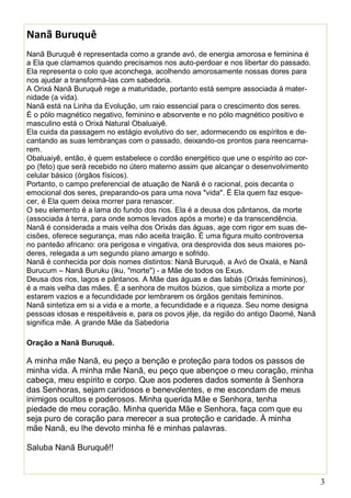 3
Nanã Buruquê
Nanã Buruquê é representada como a grande avó, de energia amorosa e feminina é
a Ela que clamamos quando precisamos nos auto-perdoar e nos libertar do passado.
Ela representa o colo que aconchega, acolhendo amorosamente nossas dores para
nos ajudar a transformá-las com sabedoria.
A Orixá Nanã Buruquê rege a maturidade, portanto está sempre associada à mater-
nidade (a vida).
Nanã está na Linha da Evolução, um raio essencial para o crescimento dos seres.
É o pólo magnético negativo, feminino e absorvente e no pólo magnético positivo e
masculino está o Orixá Natural Obaluaiyê.
Ela cuida da passagem no estágio evolutivo do ser, adormecendo os espíritos e de-
cantando as suas lembranças com o passado, deixando-os prontos para reencarna-
rem.
Obaluaiyê, então, é quem estabelece o cordão energético que une o espírito ao cor-
po (feto) que será recebido no útero materno assim que alcançar o desenvolvimento
celular básico (órgãos físicos).
Portanto, o campo preferencial de atuação de Nanã é o racional, pois decanta o
emocional dos seres, preparando-os para uma nova "vida". É Ela quem faz esque-
cer, é Ela quem deixa morrer para renascer.
O seu elemento é a lama do fundo dos rios. Ela é a deusa dos pântanos, da morte
(associada à terra, para onde somos levados após a morte) e da transcendência.
Nanã é considerada a mais velha dos Orixás das águas, age com rigor em suas de-
cisões, oferece segurança, mas não aceita traição. É uma figura muito controversa
no panteão africano: ora perigosa e vingativa, ora desprovida dos seus maiores po-
deres, relegada a um segundo plano amargo e sofrido.
Nanã é conhecida por dois nomes distintos: Nanã Buruquê, a Avó de Oxalá, e Nanã
Burucum – Nanã Buruku (iku, "morte") - a Mãe de todos os Exus.
Deusa dos rios, lagos e pântanos. A Mãe das águas e das Iabás (Orixás femininos),
é a mais velha das mães. É a senhora de muitos búzios, que simboliza a morte por
estarem vazios e a fecundidade por lembrarem os órgãos genitais femininos.
Nanã sintetiza em si a vida e a morte, a fecundidade e a riqueza. Seu nome designa
pessoas idosas e respeitáveis e, para os povos jêje, da região do antigo Daomé, Nanã
significa mãe. A grande Mãe da Sabedoria
Oração a Nanã Buruquê.
A minha mãe Nanã, eu peço a benção e proteção para todos os passos de
minha vida. A minha mãe Nanã, eu peço que abençoe o meu coração, minha
cabeça, meu espírito e corpo. Que aos poderes dados somente à Senhora
das Senhoras, sejam caridosos e benevolentes, e me escondam de meus
inimigos ocultos e poderosos. Minha querida Mãe e Senhora, tenha
piedade de meu coração. Minha querida Mãe e Senhora, faça com que eu
seja puro de coração para merecer a sua proteção e caridade. À minha
mãe Nanã, eu lhe devoto minha fé e minhas palavras.
Saluba Nanã Buruquê!!
 