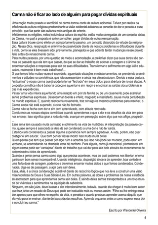 4
Carmanão éficarao lado dealguémparapagardívidasespirituais
Uma noção muito pesada e sacrificial de carma tomou conta da cultura ocidental. Talvez por razões da
influência da cultura religiosa predominante a visão ocidental adicionou o conceito de dor e pecado a esse
princípio, que faz parte das culturas mais antigas do oriente.
Infelizmente as religiões, nelas incluindo a cultura do espírita, estão muito carregadas de um conceito tóxico
de Carma, no qual a proposta é sofrer por sofrer, pagar dívidas de outra reencarnação.
Essa cultura trouxe como efeito um comportamento passivo, um conceito distorcido da virtude da resigna-
ção. Nessa ótica, resignação é sinônimo de passividade diante de nossos problemas e dificuldades durante
a vida, como se eles tivessem sido, previamente, planejados e que adianta tentar mudanças nesse projeto
feito antes do renascimento carnal.
Para muitas pessoas, por uma questão de medo e acomodação, é preferível dizer que suas dores são car-
mas do passado que ela tem que passar, do que se dar ao trabalho de acionar a coragem e o ânimo de
encontrar soluções e respostas para sair de suas dificuldades. Transformar o sofrimento em algo útil e edu-
cativo, realmente é bem mais trabalhoso!…
O que temos feito muitas vezes é suportado, aguentado situações e relacionamentos, se prendendo a senti-
mentos e atitudes na convivência, que não acrescentam e ainda nos desestruturam. Devido a essa postura,
“esticamos” o nosso carma que já poderia ter se “fechado” em seus ciclos, para abertura de novas etapas. A
proposta carmática não é baixar a cabeça e aguentar e sim reagir e encontrar as saídas dos problemas e
das más experiências.
Passar uma vida inteira aquentando uma relação em prol da família ou de um casamento pode acarretar
sérios problemas espirituais. Desencarnar doente e infeliz, magoado e insatisfeito, causa muita perturbação
no mundo espiritual. E, quando reencarna novamente, traz consigo os mesmos problemas para resolver, o
Carma ainda não está superado, o ciclo não foi fechado.
Carma não se fecha com dor e sim com aprendizado, com atitude renovada.
Concluímos as nossas etapas carmáticas quando aprendemos o que a dor e os desafios da vida tem para
nos ensinar. Isso significa girar a roda da vida, avançar em percepção sobre algo que nos aflige, progredir.
...
Esse tema tem causado muita confusão e sofrimento na vida de multidões. A interpretação da palavra car-
ma, quase sempre é associada à ideia de ser condenado a uma dor e não ter saída.
Estamos sim condenados a passar alguma experiência nem sempre agradável. A vida, porém, não quer
castigar e sim educar. Que bom pensar desse modo! Isso muda muita coisa!
Quem pensa que tem que passar por algo ruim e acredita que isso não pode ser mudado, pode estar, em
verdade, se acomodando na chamada zona de conforto. Para alguns, como já mencionei, permanecer em
algum carma pode ser “vantajoso” diante do trabalho que vai dar para sair dele através do encerramento de
determinados ciclos de aprendizado.
Quando a gente pensa carma como algo que precisa acontecer, mas do qual podemos nos libertar, o tema
ganha um bom senso incomparável. Usando inteligência, disposição sincera de aprender, boa vontade e
uma farta dose de coragem, podemos e devemos encerrar muitos ciclos a que fomos condenados. Conde-
nados, diga-se de passagem, a agir para sair deles.
Essa, aliás, é a única condenação aceitável diante do raciocínio lógico que nos leva a construir uma visão
misericordiosa de Deus e Suas Sábias Leis. Em outras palavras, as dores e problemas da nossa existência
só acontecem para que aprendamos como sair deles. E saindo deles somos transportados a um novo mun-
do de vivências e sentimentos na aquisição da sabedoria.
Ninguém, em são juízo, deve buscar a dor intencionalmente, todavia, quando ela chegar é muito bom saber
que traz junto um recado de Deus que pode ser traduzido mais ou menos assim: “Filho eu lhe entrego essa
dor apenas para que olhes no espelho da vida, e perceba o quanto precisas aprender acerca daquilo que
ela veio para te ensinar, diante de tuas próprias escolhas. Aprenda o quanto antes a como superar essa dor
e concluir teu carma.”
Escrito por Wanderlei Oliveira
 