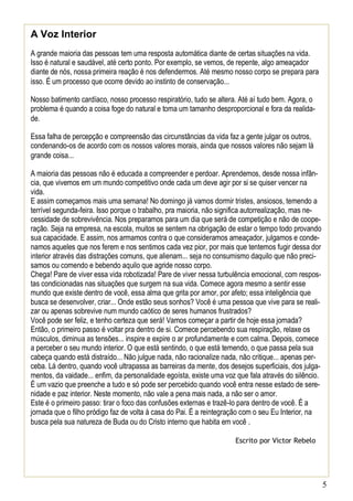 5
A Voz Interior
A grande maioria das pessoas tem uma resposta automática diante de certas situações na vida.
Isso é natural e saudável, até certo ponto. Por exemplo, se vemos, de repente, algo ameaçador
diante de nós, nossa primeira reação é nos defendermos. Até mesmo nosso corpo se prepara para
isso. É um processo que ocorre devido ao instinto de conservação...
Nosso batimento cardíaco, nosso processo respiratório, tudo se altera. Até aí tudo bem. Agora, o
problema é quando a coisa foge do natural e toma um tamanho desproporcional e fora da realida-
de.
Essa falha de percepção e compreensão das circunstâncias da vida faz a gente julgar os outros,
condenando-os de acordo com os nossos valores morais, ainda que nossos valores não sejam lá
grande coisa...
A maioria das pessoas não é educada a compreender e perdoar. Aprendemos, desde nossa infân-
cia, que vivemos em um mundo competitivo onde cada um deve agir por si se quiser vencer na
vida.
E assim começamos mais uma semana! No domingo já vamos dormir tristes, ansiosos, temendo a
terrível segunda-feira. Isso porque o trabalho, pra maioria, não significa autorrealização, mas ne-
cessidade de sobrevivência. Nos preparamos para um dia que será de competição e não de coope-
ração. Seja na empresa, na escola, muitos se sentem na obrigação de estar o tempo todo provando
sua capacidade. E assim, nos armamos contra o que consideramos ameaçador, julgamos e conde-
namos aqueles que nos ferem e nos sentimos cada vez pior, por mais que tentemos fugir dessa dor
interior através das distrações comuns, que alienam... seja no consumismo daquilo que não preci-
samos ou comendo e bebendo aquilo que agride nosso corpo.
Chega! Pare de viver essa vida robotizada! Pare de viver nessa turbulência emocional, com respos-
tas condicionadas nas situações que surgem na sua vida. Comece agora mesmo a sentir esse
mundo que existe dentro de você, essa alma que grita por amor, por afeto; essa inteligência que
busca se desenvolver, criar... Onde estão seus sonhos? Você é uma pessoa que vive para se reali-
zar ou apenas sobrevive num mundo caótico de seres humanos frustrados?
Você pode ser feliz, e tenho certeza que será! Vamos começar a partir de hoje essa jornada?
Então, o primeiro passo é voltar pra dentro de si. Comece percebendo sua respiração, relaxe os
músculos, diminua as tensões... inspire e expire o ar profundamente e com calma. Depois, comece
a perceber o seu mundo interior. O que está sentindo, o que está temendo, o que passa pela sua
cabeça quando está distraído... Não julgue nada, não racionalize nada, não critique... apenas per-
ceba. Lá dentro, quando você ultrapassa as barreiras da mente, dos desejos superficiais, dos julga-
mentos, da vaidade... enfim, da personalidade egoísta, existe uma voz que fala através do silêncio.
É um vazio que preenche a tudo e só pode ser percebido quando você entra nesse estado de sere-
nidade e paz interior. Neste momento, não vale a pena mais nada, a não ser o amor.
Este é o primeiro passo: tirar o foco das confusões externas e trazê-lo para dentro de você. É a
jornada que o filho pródigo faz de volta à casa do Pai. É a reintegração com o seu Eu Interior, na
busca pela sua natureza de Buda ou do Cristo interno que habita em você .
Escrito por Victor Rebelo
 