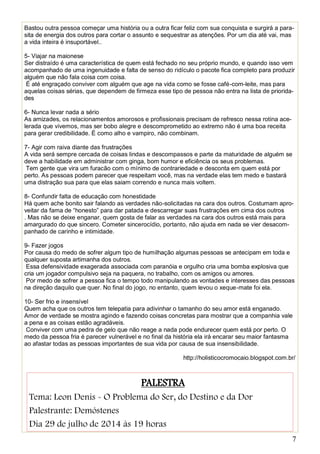 7
Bastou outra pessoa começar uma história ou a outra ficar feliz com sua conquista e surgirá a para-
sita de energia dos outros para cortar o assunto e sequestrar as atenções. Por um dia até vai, mas
a vida inteira é insuportável..
5- Viajar na maionese
Ser distraído é uma característica de quem está fechado no seu próprio mundo, e quando isso vem
acompanhado de uma ingenuidade e falta de senso do ridículo o pacote fica completo para produzir
alguém que não fala coisa com coisa.
É até engraçado conviver com alguém que age na vida como se fosse café-com-leite, mas para
aquelas coisas sérias, que dependem de firmeza esse tipo de pessoa não entra na lista de priorida-
des
6- Nunca levar nada a sério
As amizades, os relacionamentos amorosos e profissionais precisam de refresco nessa rotina ace-
lerada que vivemos, mas ser bobo alegre e descomprometido ao extremo não é uma boa receita
para gerar credibilidade. É como alho e vampiro, não combinam.
7- Agir com raiva diante das frustrações
A vida será sempre cercada de coisas lindas e descompassos e parte da maturidade de alguém se
deve a habilidade em administrar com ginga, bom humor e eficiência os seus problemas.
Tem gente que vira um furacão com o mínimo de contrariedade e desconta em quem está por
perto. As pessoas podem parecer que respeitam você, mas na verdade elas tem medo e bastará
uma distração sua para que elas saiam correndo e nunca mais voltem.
8- Confundir falta de educação com honestidade
Há quem ache bonito sair falando as verdades não-solicitadas na cara dos outros. Costumam apro-
veitar da fama de “honesto” para dar patada e descarregar suas frustrações em cima dos outros
. Mas não se deixe enganar, quem gosta de falar as verdades na cara dos outros está mais para
amargurado do que sincero. Cometer sincerocídio, portanto, não ajuda em nada se vier desacom-
panhado de carinho e intimidade.
9- Fazer jogos
Por causa do medo de sofrer algum tipo de humilhação algumas pessoas se antecipam em toda e
qualquer suposta artimanha dos outros.
Essa defensividade exagerada associada com paranóia e orgulho cria uma bomba explosiva que
cria um jogador compulsivo seja na paquera, no trabalho, com os amigos ou amores.
Por medo de sofrer a pessoa fica o tempo todo manipulando as vontades e interesses das pessoas
na direção daquilo que quer. No final do jogo, no entanto, quem levou o xeque-mate foi ela.
10- Ser frio e insensível
Quem acha que os outros tem telepatia para adivinhar o tamanho do seu amor está enganado.
Amor de verdade se mostra agindo e fazendo coisas concretas para mostrar que a companhia vale
a pena e as coisas estão agradáveis.
Conviver com uma pedra de gelo que não reage a nada pode endurecer quem está por perto. O
medo da pessoa fria é parecer vulnerável e no final da história ela irá encarar seu maior fantasma
ao afastar todas as pessoas importantes de sua vida por causa de sua insensibilidade.
http://holisticocromocaio.blogspot.com.br/
PALESTRA
Tema: Leon Denis - O Problema do Ser, do Destino e da Dor
Palestrante: Demóstenes
Dia 29 de julho de 2014 às 19 horas
 