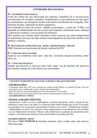 8
.“AJUDAR É UM BENEFÍCIO, MAIS PARA SI DO QUE PARA QUEM RECEBE”
NOSSOS AGRADECIMENTOS
Agradecemos a todos os nossos colaboradores a atenção dispensada, tendo a certeza de que
poderemos contar com a sua ajuda. E ao Querido Irmão Kleber Rangel que no dia 24 de junho
nos prestigiou com sua presença, apresentando a Palestra com o tema “ A Parábola dos Talentos
- Mediunidade com Jesus”.Em especial o nosso agradecimento a Loja Maçônica Treze de Maio
e ao seu Departamento Feminino “Musas”, pela colaboração na aquisição de mantimentos para
compor a cesta básica das famílias de nossa comunidade e assistidas pela FEC.
QUERIDOS IRMÃOS / IRMÃS
Por favor, NÃO VENHAM de bermuda, camiseta, short, vestido curto, saia curta ou
blusa decotada.
Av. Estácio de Sá, L32 - Q17 - Pq. Novo Rio - São João de Meriti / RJ CEP: 25585-000 - Tel.: (021) 2652-4863
ATIVIDADES REALIZADAS:
ATENDIMENTO FRATERNAL
Visita dos irmãos da casa direcionada aos enfermos, impedidos de se locomoverem,
convalescentes de cirurgias, acamados, hospitalizados ou que perderam um ente queri-
do recentemente, que desejarem receber uma leitura reconfortante do Evangelho, Flui-
dificação da água e aplicação de passes magnéticos.
Será realizada aos finais de semana - sábados ou domingos - a partir das 15:00h, a ser
agendado na administração da casa ou pela irmã Angelina, informando nome, endereço
e telefone da residência, com um ponto de referência.
Obs: pedimos que somente sejam solicitadas visitas a pessoas que sejam simpatizantes
do Espiritismo, para que não haja nenhum constrangimento por parte das famílias e dos
médiuns visitantes.
TRATAMENTO COMPLEMENTAR: REIKI / CROMOTERAPIA / SHIATSU
OBS: Somente com autorização da direção espiritual da FEC
CAMPANHA DO AGASALHO
Ajude ao seu semelhante a não sentir tanto frio. Aceitamos doações de mantas, cober-
tores, etc.
CAMPANHA DO QUILO
Sempre que possível, ao fazer-nos uma visita, traga 1 kg de alimento não perecível,
pois fazemos entrega de cestas básicas aos necessitados.
INFORMAÇÕES:
É importante saber que a FEC não é mantida por nenhum Órgão Público ou Entidade Privada. Com isso
conta apenas com a colaboração e com as doações de freqüentadores.
Quer fazer parte de nossa Fraternidade como Sócio Benemérito? É muito fácil.
Então, procure-nos na Secretaria da FEC para maiores esclarecimentos e seja bem-vindo.
AGUARDAMOS SUA VISITA!
 