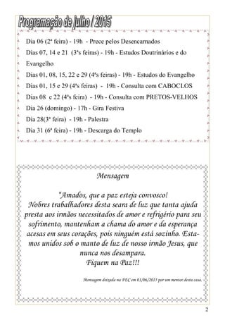 2
Dia 06 (2ª feira) - 19h - Prece pelos Desencarnados
Dias 07, 14 e 21 (3ªs feiras) - 19h - Estudos Doutrinários e do
Evangelho
Dias 01, 08, 15, 22 e 29 (4ªs feiras) - 19h - Estudos do Evangelho
Dias 01, 15 e 29 (4ªs feiras) - 19h - Consulta com CABOCLOS
Dias 08 e 22 (4ªs feira) - 19h - Consulta com PRETOS-VELHOS
Dia 26 (domingo) - 17h - Gira Festiva
Dia 28(3ª feira) - 19h - Palestra
Dia 31 (6ª feira) - 19h - Descarga do Templo
Mensagem
“Amados, que a paz esteja convosco!
Nobres trabalhadores desta seara de luz que tanta ajuda
presta aos irmãos necessitados de amor e refrigério para seu
sofrimento, mantenham a chama do amor e da esperança
acesas em seus corações, pois ninguém está sozinho. Esta-
mos unidos sob o manto de luz de nosso irmão Jesus, que
nunca nos desampara.
Fiquem na Paz!!!
Mensagem deixada na FEC em 01/06/2015 por um mentor desta casa.
 
