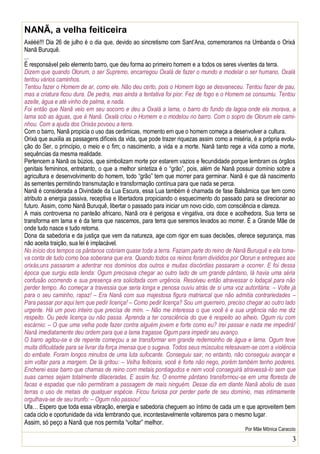 3
NANÃ, a velha feiticeira
Axééé!!! Dia 26 de julho é o dia que, devido ao sincretismo com Sant’Ana, comemoramos na Umbanda o Orixá
Nanã Buruquê.
...
É responsável pelo elemento barro, que deu forma ao primeiro homem e a todos os seres viventes da terra.
Dizem que quando Olorum, o ser Supremo, encarregou Oxalá de fazer o mundo e modelar o ser humano, Oxalá
tentou vários caminhos.
Tentou fazer o Homem de ar, como ele. Não deu certo, pois o Homem logo se desvaneceu. Tentou fazer de pau,
mas a criatura ficou dura. De pedra, mas ainda a tentativa foi pior. Fez de fogo e o Homem se consumiu. Tentou
azeite, água e até vinho de palma, e nada.
Foi então que Nanã veio em seu socorro e deu a Oxalá a lama, o barro do fundo da lagoa onde ela morava, a
lama sob as águas, que é Nanã. Oxalá criou o Homem e o modelou no barro. Com o sopro de Olorum ele cami-
nhou. Com a ajuda dos Orixás povoou a terra.
Com o barro, Nanã propicia o uso das cerâmicas, momento em que o homem começa a desenvolver a cultura.
Orixá que auxilia as passagens difíceis da vida, que pode trazer riquezas assim como a miséria, é a própria evolu-
ção do Ser, o princípio, o meio e o fim; o nascimento, a vida e a morte. Nanã tanto rege a vida como a morte,
sequências da mesma realidade.
Pertencem a Nanã os búzios, que simbolizam morte por estarem vazios e fecundidade porque lembram os órgãos
genitais femininos, entretanto, o que a melhor sintetiza é o “grão”, pois, além de Nanã possuir domínio sobre a
agricultura e desenvolvimento do homem, todo “grão” tem que morrer para germinar. Nanã é que dá nascimento
às sementes permitindo transmutação e transformação contínua para que nada se perca.
Nanã é considerada a Divindade da Lua Escura, essa Lua também é chamada de fase Balsâmica que tem como
atributo a energia passiva, receptiva e libertadora propiciando o esquecimento do passado para se direcionar ao
futuro. Assim, como Nanã Buruquê, libertar o passado para iniciar um novo ciclo, com consciência e clareza.
A mais controversa no panteão africano, Nanã ora é perigosa e vingativa, ora doce e acolhedora. Sua terra se
transforma em lama e é da terra que nascemos, para terra que seremos levados ao morrer. É a Grande Mãe de
onde tudo nasce e tudo retorna.
Dona da sabedoria e da justiça que vem da natureza, age com rigor em suas decisões, oferece segurança, mas
não aceita traição, sua lei é implacável.
No início dos tempos os pântanos cobriam quase toda a terra. Faziam parte do reino de Nanã Buruquê e ela toma-
va conta de tudo como boa soberana que era. Quando todos os reinos foram divididos por Olorun e entregues aos
orixás,uns passaram a adentrar nos domínios dos outros e muitas discórdias passaram a ocorrer. E foi dessa
época que surgiu esta lenda: Ogum precisava chegar ao outro lado de um grande pântano, lá havia uma séria
confusão ocorrendo e sua presença era solicitada com urgência. Resolveu então atravessar o lodaçal para não
perder tempo. Ao começar a travessia que seria longa e penosa ouviu atrás de si uma voz autoritária: – Volte já
para o seu caminho, rapaz! – Era Nanã com sua majestosa figura matriarcal que não admitia contrariedades –
Para passar por aqui tem que pedir licença! – Como pedir licença? Sou um guerreiro, preciso chegar ao outro lado
urgente. Há um povo inteiro que precisa de mim. – Não me interessa o que você é e sua urgência não me diz
respeito. Ou pede licença ou não passa. Aprenda a ter consciência do que é respeito ao alheio. Ogum riu com
escárnio: – O que uma velha pode fazer contra alguém jovem e forte como eu? Irei passar e nada me impedirá!
Nanã imediatamente deu ordem para que a lama tragasse Ogum para impedir seu avanço.
O barro agitou-se e de repente começou a se transformar em grande redemoinho de água e lama. Ogum teve
muita dificuldade para se livrar da força imensa que o sugava. Todos seus músculos retesavam-se com a violência
do embate. Foram longos minutos de uma luta sufocante. Conseguiu sair, no entanto, não conseguiu avançar e
sim voltar para a margem. De lá gritou: – Velha feiticeira, você é forte não nego, porém também tenho poderes.
Encherei esse barro que chamas de reino com metais pontiagudos e nem você conseguirá atravessá-lo sem que
suas carnes sejam totalmente dilaceradas. E assim fez. O enorme pântano transformou-se em uma floresta de
facas e espadas que não permitiram a passagem de mais ninguém. Desse dia em diante Nanã aboliu de suas
terras o uso de metais de qualquer espécie. Ficou furiosa por perder parte de seu domínio, mas intimamente
orgulhava-se de seu trunfo: – Ogum não passou!
Ufa… Espero que toda essa vibração, energia e sabedoria cheguem ao íntimo de cada um e que aproveitem bem
cada ciclo e oportunidade da vida lembrando que, incontestavelmente voltaremos para o mesmo lugar.
Assim, só peço a Nanã que nos permita “voltar” melhor.
Por Mãe Mônica Caraccio
 