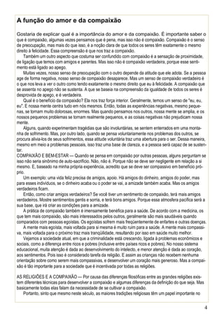 4
A função do amor e da compaixão
Gostaria de explicar qual é a importância do amor e da compaixão. É importante saber o
que é compaixão, algumas vezes pensamos que é pena, mas isso não é compaixão. Compaixão é o senso
de preocupação, mas mais do que isso, é a noção clara de que todos os seres têm exatamente o mesmo
direito à felicidade. Essa compreensão é que nos traz a compaixão.
Também um outro aspecto que costuma ser confundido com compaixão é a sensação de proximidade,
de ligação que temos com amigos e parentes. Mas isso não é compaixão verdadeira, porque esse senti-
mento está ligado ao apego.
Muitas vezes, nosso senso de preocupação com o outro depende da atitude que ele adota. Se a pessoa
age de forma negativa, nosso senso de compaixão desaparece. Mas um senso de compaixão verdadeiro é
o que nos leva a ver o outro como tendo exatamente o mesmo direito que eu à felicidade. A compaixão que
se assenta no apego não se sustenta. A que se baseia na compreensão da igualdade de todos os seres é
desprovida de apego, e é verdadeira.
Qual é o benefício da compaixão? Ela nos traz força interior. Geralmente, temos um senso de "eu, eu,
eu". E nossa mente centra tudo em nós mesmos. Então, todas as experiências negativas, mesmo peque-
nas, se tornam muito dolorosas, enormes. Mas quando pensamos nos outros, nossa mente se amplia, e os
nossos pequenos problemas se tornam realmente pequenos, e as coisas negativas não prejudicam nossa
mente.
Alguns, quando experimentam tragédias que são involuntárias, se sentem enterrados em uma monta-
nha de sofrimento. Mas, por outro lado, quando se pensa voluntariamente nos problemas dos outros, se
procura alivia-los de seus sofrimentos, essa atitude voluntária traz uma abertura para o ser. Dessa maneira,
mesmo em meio a problemas pessoais, isso traz uma base de clareza, e a pessoa será capaz de se susten-
tar.
COMPAIXÃO E BEM-ESTAR — Quando se pensa em compaixão por outras pessoas, alguns perguntam se
isso não seria sinônimo de auto-sacrifício. Não, não é. Porque não se deve ser negligente em relação a si
mesmo. E, baseado na minha própria experiência, acredito que se deve ser compassivo em benefício pró-
prio.
Um exemplo: uma vida feliz precisa de amigos, apoio. Há amigos do dinheiro, amigos do poder, mas
para esses indivíduos, se o dinheiro acaba ou o poder se vai, a amizade também acaba. Mas os amigos
verdadeiros ficam.
Então, como criar amigos verdadeiros? Se você tiver um sentimento de compaixão, terá mais amigos
verdadeiros. Mostre sentimentos gentis e sorria, e terá bons amigos. Porque essa atmosfera pacífica será a
sua base, que irá criar as condições para a amizade.
A prática de compaixão também é imensamente benéfica para a saúde. De acordo com a medicina, os
que tem mais compaixão, são mais interessados pelos outros, geralmente são mais saudáveis quando
comparados com pessoas egoístas. Os egoístas sofrem mais freqüentemente de enfartes e outras doenças.
A mente mais egoísta, mais voltada para si mesma é muito ruim para a saúde. A mente mais compassi-
va, mais voltada para o próximo traz mais tranqüilidade, resultando por isso em saúde muito melhor.
Vejamos a sociedade atual, em que a criminalidade está crescendo, ligada à problemas econômicos e
sociais, como a diferença entre ricos e pobres (inclusive entre países ricos e pobres). No nosso sistema
educacional, muita atenção é dada ao desenvolvimento do intelecto, e menor atenção é dada ao coração,
aos sentimentos. Pois isso é considerado tarefa da religião. E assim as crianças não recebem nenhuma
orientação sobre como serem mais compassivas, e desenvolver um coração mais generoso. Mas a compai-
xão é tão importante para a sociedade que é incentivada por todas as religiões.
AS RELIGIÕES E A COMPAIXÃO — Por causa das diferenças filosóficas entre as grandes religiões exis-
tem diferentes técnicas para desenvolver a compaixão e algumas diferenças da definição do que seja. Mas
basicamente todas elas falam da necessidade de se cultivar a compaixão.
Portanto, sinto que mesmo neste século, as maiores tradições religiosas têm um papel importante no
 