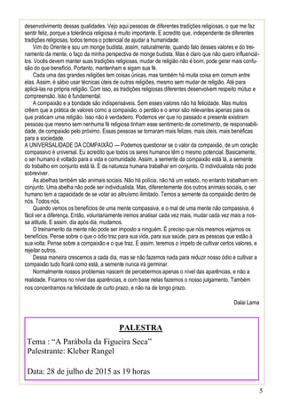 5
desenvolvimento dessas qualidades. Vejo aqui pessoas de diferentes tradições religiosas, o que me faz
sentir feliz, porque a tolerância religiosa é muito importante. E acredito que, independente de diferentes
tradições religiosas, todos temos o potencial de ajudar a humanidade.
Vim do Oriente e sou um monge budista, assim, naturalmente, quando falo desses valores e do trei-
namento da mente, o faço da minha perspectiva de monge budista. Mas é claro que não quero influenciá-
los. Vocês devem manter suas tradições religiosas, mudar de religião não é bom, pode gerar mais confu-
são do que benefício. Portanto, mantenham e sigam sua fé.
Cada uma das grandes religiões tem coisas únicas, mas também há muita coisa em comum entre
elas. Assim, é sábio usar técnicas úteis de outras religiões, mesmo sem mudar de religião. Até para
aplicá-las na própria religião. Com isso, as tradições religiosas diferentes desenvolvem respeito mútuo e
compreensão. Isso é fundamental.
A compaixão e a bondade são indispensáveis. Sem esses valores não há felicidade. Mas muitos
crêem que a prática de valores como a compaixão, o perdão e o amor são relevantes apenas para os
que praticam uma religião. Isso não é verdadeiro. Podemos ver que no passado e presente existiram
pessoas que mesmo sem nenhuma fé religiosa tinham esse sentimento de cometimento, de responsabili-
dade, de compaixão pelo próximo. Essas pessoas se tornaram mais felizes, mais úteis, mais benéficas
para a sociedade.
A UNIVERSALIDADE DA COMPAIXÃO — Podemos questionar se o valor da compaixão, de um coração
compassivo é universal. Eu acredito que todos os seres humanos têm o mesmo potencial. Basicamente,
o ser humano é voltado para a vida e comunidade. Assim, a semente da compaixão está lá, a semente
do trabalho em conjunto está lá. É da natureza humana trabalhar em conjunto. O individualista não pode
sobreviver.
As abelhas também são animais sociais. Não há polícia, não há um estado, no entanto trabalham em
conjunto. Uma abelha não pode ser individualista. Mas, diferentemente dos outros animais sociais, o ser
humano tem a capacidade de se votar ao altruísmo ilimitado. Temos a semente da compaixão dentro de
nós. Todos nós.
Quando vemos os benefícios de uma mente compassiva, e o mal de uma mente não compassiva, é
fácil ver a diferença. Então, voluntariamente iremos analisar cada vez mais, mudar cada vez mais a nos-
sa atitude. E assim, dia após dia, mudamos.
O treinamento da mente não pode ser imposto a ninguém. É preciso que nós mesmos vejamos os
benefícios. Pense sobre o que o ódio traz para sua vida, para sua saúde, para as pessoas que estão à
sua volta. Pense sobre a compaixão e o que traz. E assim, teremos o ímpeto de cultivar certos valores, e
rejeitar outros.
Dessa maneira crescemos a cada dia, mas se não fazemos nada para reduzir nosso ódio e cultivar a
compaixão tudo ficará como está, a semente nunca irá germinar.
Normalmente nossos problemas nascem de percebermos apenas o nível das aparências, e não a
realidade. Ficamos no nível das aparências, e com base nelas fazemos o nosso julgamento. Também
nos concentramos na felicidade de curto prazo, e não na de longo prazo.
Dalai Lama
PALESTRA
Tema : “A Parábola da Figueira Seca”
Palestrante: Kleber Rangel
Data: 28 de julho de 2015 as 19 horas
 