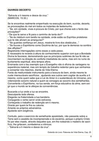 6
OUVIRÁS DECERTO
“Salva-te a ti mesmo e desce da cruz.”
(MARCOS, 15:30.)
Se te encontras realmente empenhado na execução do bem, ouvirás, decerto,
as provocações do mal em todos os instantes de testemunho.
- “Se, em verdade, vives à procura do Cristo, por que choras sob o fardo das
provações?”
-“De que te serve a fé para o caminho de tanta dor?”
- “Se és médium com tarefa na caridade, onde estão os Espíritos protetores
que te não aliviam as amarguras?”
- “Se guardas confiança em Jesus, mostra-te livre dos obstáculos...”
- “Se louvas o Espiritismo como Doutrina de luz, por que te demoras na sombra
das aflições?”
Registrarás interrogações como essas a cada passo.
É necessário te reveres à altura do conhecimento superior com que a Bondade
Divina te favorece, demonstrando que os princípios sublimes de tua fé não se
movimentam na direção do conforto imediatista da carne, mas sim no rumo do
burilamento espiritual, elos tempos afora.
Ensinarás com o teu exemplo que o Evangelho não é oficina de vantagens na
experiência material, mas sim templo de trabalho redentor para que venhamos
a consertar nós mesmos, diante da Vida Eterna.
Farás da mediunidade instrumento para a lavoura do bem, ainda mesmo te
custe imensuráveis sacrifícios , ajudando aos outros sem cogitar de auxílio a ti
mesmo, como quem sabe que a Lei do Amor é o sustentáculo do Universo, pro-
videnciando socorro natural a quem se consagra ao socorro dos semelhantes.
Converterás o Espiritismo, na tua senda, em força educativa da alma, sem exi-
gir que o mundo se te afeiçoe às conveniências.
Buscarás a luz onde a luz se encontre.
Desculparás toda ofensa.
Elegerás na fraternidade a tua bandeira.
Conjugarás o verbo servir onde estiveres.
Começarás o trabalho de redenção em ti mesmo.
Orarás por quem te fira ou calunie.
Amarás os próprios adversários.
Ajudarás sem exigência.
Contudo, para o exercício de semelhante apostolado, não passarás sobre a
Terra sem o assédio da incompreensão e do escárnio, porque o próprio Cristo
foi por eles visado, através daqueles que, em lhe rodeando o madeiro de sacri-
fício, lhe gritavam, zombeteiros e irônicos:
- “Salva-te a ti mesmo e desce da cruz”.
Extraído do Livro: Palavras de Vida Eterna, Cap. 25
 