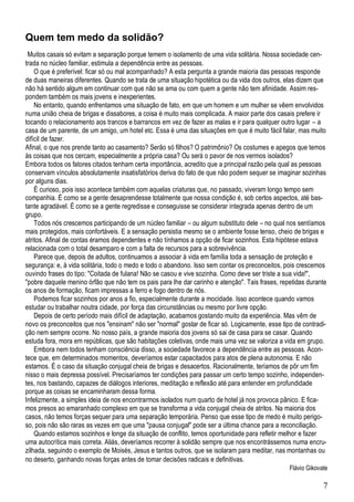 7
Quem tem medo da solidão?
Muitos casais só evitam a separação porque temem o isolamento de uma vida solitária. Nossa sociedade cen-
trada no núcleo familiar, estimula a dependência entre as pessoas.
O que é preferível: ficar só ou mal acompanhado? A esta pergunta a grande maioria das pessoas responde
de duas maneiras diferentes. Quando se trata de uma situação hipotética ou da vida dos outros, elas dizem que
não há sentido algum em continuar com que não se ama ou com quem a gente não tem afinidade. Assim res-
pondem também os mais jovens e inexperientes.
No entanto, quando enfrentamos uma situação de fato, em que um homem e um mulher se vêem envolvidos
numa união cheia de brigas e dissabores, a coisa é muito mais complicada. A maior parte dos casais prefere ir
tocando o relacionamento aos trancos e barrancos em vez de fazer as malas e ir para qualquer outro lugar – a
casa de um parente, de um amigo, um hotel etc. Essa é uma das situações em que é muito fácil falar, mas muito
difícil de fazer.
Afinal, o que nos prende tanto ao casamento? Serão só filhos? O patrimônio? Os costumes e apegos que temos
às coisas que nos cercam, especialmente a própria casa? Ou será o pavor de nos vermos isolados?
Embora todos os fatores citados tenham certa importância, acredito que a principal razão pela qual as pessoas
conservam vínculos absolutamente insatisfatórios deriva do fato de que não podem sequer se imaginar sozinhas
por alguns dias.
É curioso, pois isso acontece também com aquelas criaturas que, no passado, viveram longo tempo sem
companhia. É como se a gente desaprendesse totalmente que nossa condição é, sob certos aspectos, até bas-
tante agradável. É como se a gente regredisse e conseguisse se considerar integrada apenas dentro de um
grupo.
Todos nós crescemos participando de um núcleo familiar – ou algum substituto dele – no qual nos sentíamos
mais protegidos, mais confortáveis. E a sensação persistia mesmo se o ambiente fosse tenso, cheio de brigas e
atritos. Afinal de contas éramos dependentes e não tínhamos a opção de ficar sozinhos. Esta hipótese estava
relacionada com o total desamparo e com a falta de recursos para a sobrevivência.
Parece que, depois de adultos, continuamos a associar à vida em família toda a sensação de proteção e
segurança: e, à vida solitária, todo o medo e todo o abandono. Isso sem contar os preconceitos, pois crescemos
ouvindo frases do tipo: "Coitada de fulana! Não se casou e vive sozinha. Como deve ser triste a sua vida!",
"pobre daquele menino órfão que não tem os pais para lhe dar carinho e atenção". Tais frases, repetidas durante
os anos de formação, ficam impressas a ferro e fogo dentro de nós.
Podemos ficar sozinhos por anos a fio, especialmente durante a mocidade. Isso acontece quando vamos
estudar ou trabalhar noutra cidade, por força das circunstâncias ou mesmo por livre opção.
Depois de certo período mais difícil de adaptação, acabamos gostando muito da experiência. Mas vêm de
novo os preconceitos que nos "ensinam" não ser "normal" gostar de ficar só. Logicamente, esse tipo de contradi-
ção nem sempre ocorre. No nosso país, a grande maioria dos jovens só sai de casa para se casar. Quando
estuda fora, mora em repúblicas, que são habitações coletivas, onde mais uma vez se valoriza a vida em grupo.
Embora nem todos tenham consciência disso, a sociedade favorece a dependência entre as pessoas. Acon-
tece que, em determinados momentos, deveríamos estar capacitados para atos de plena autonomia. E não
estamos. É o caso da situação conjugal cheia de brigas e desacertos. Racionalmente, teríamos de pôr um fim
nisso o mais depressa possível. Precisaríamos ter condições para passar um certo tempo sozinho, independen-
tes, nos bastando, capazes de diálogos interiores, meditação e reflexão até para entender em profundidade
porque as coisas se encaminharam dessa forma.
Infelizmente, a simples ideia de nos encontrarmos isolados num quarto de hotel já nos provoca pânico. E fica-
mos presos ao emaranhado complexo em que se transforma a vida conjugal cheia de atritos. Na maioria dos
casos, não temos forças sequer para uma separação temporária. Penso que esse tipo de medo é muito perigo-
so, pois não são raras as vezes em que uma "pausa conjugal" pode ser a última chance para a reconciliação.
Quando estamos sozinhos e longe da situação de conflito, temos oportunidade para refletir melhor e fazer
uma autocrítica mais correta. Aliás, deveríamos recorrer à solidão sempre que nos encontrássemos numa encru-
zilhada, seguindo o exemplo de Moisés, Jesus e tantos outros, que se isolaram para meditar, nas montanhas ou
no deserto, ganhando novas forças antes de tomar decisões radicais e definitivas.
Flávio Gikovate
 