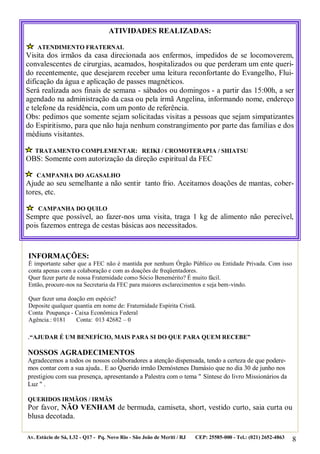 8
.“AJUDAR É UM BENEFÍCIO, MAIS PARA SI DO QUE PARA QUEM RECEBE”
NOSSOS AGRADECIMENTOS
Agradecemos a todos os nossos colaboradores a atenção dispensada, tendo a certeza de que podere-
mos contar com a sua ajuda.. E ao Querido irmão Demóstenes Damásio que no dia 30 de junho nos
prestigiou com sua presença, apresentando a Palestra com o tema " Síntese do livro Missionários da
Luz " .
QUERIDOS IRMÃOS / IRMÃS
Por favor, NÃO VENHAM de bermuda, camiseta, short, vestido curto, saia curta ou
blusa decotada.
Av. Estácio de Sá, L32 - Q17 - Pq. Novo Rio - São João de Meriti / RJ CEP: 25585-000 - Tel.: (021) 2652-4863
ATIVIDADES REALIZADAS:
ATENDIMENTO FRATERNAL
Visita dos irmãos da casa direcionada aos enfermos, impedidos de se locomoverem,
convalescentes de cirurgias, acamados, hospitalizados ou que perderam um ente queri-
do recentemente, que desejarem receber uma leitura reconfortante do Evangelho, Flui-
dificação da água e aplicação de passes magnéticos.
Será realizada aos finais de semana - sábados ou domingos - a partir das 15:00h, a ser
agendado na administração da casa ou pela irmã Angelina, informando nome, endereço
e telefone da residência, com um ponto de referência.
Obs: pedimos que somente sejam solicitadas visitas a pessoas que sejam simpatizantes
do Espiritismo, para que não haja nenhum constrangimento por parte das famílias e dos
médiuns visitantes.
TRATAMENTO COMPLEMENTAR: REIKI / CROMOTERAPIA / SHIATSU
OBS: Somente com autorização da direção espiritual da FEC
CAMPANHA DO AGASALHO
Ajude ao seu semelhante a não sentir tanto frio. Aceitamos doações de mantas, cober-
tores, etc.
CAMPANHA DO QUILO
Sempre que possível, ao fazer-nos uma visita, traga 1 kg de alimento não perecível,
pois fazemos entrega de cestas básicas aos necessitados.
INFORMAÇÕES:
É importante saber que a FEC não é mantida por nenhum Órgão Público ou Entidade Privada. Com isso
conta apenas com a colaboração e com as doações de freqüentadores.
Quer fazer parte de nossa Fraternidade como Sócio Benemérito? É muito fácil.
Então, procure-nos na Secretaria da FEC para maiores esclarecimentos e seja bem-vindo.
Quer fazer uma doação em espécie?
Deposite qualquer quantia em nome de: Fraternidade Espírita Cristã.
Conta Poupança - Caixa Econômica Federal
Agência.: 0181 Conta: 013 42682 – 0
 