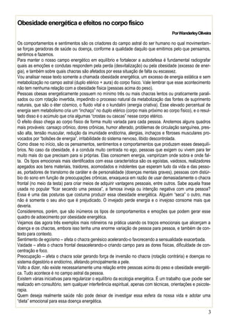 3
Obesidade energética e efeitos nocorpofísico
PorWanderleyOliveira
Os comportamentos e sentimentos são os criadores do campo astral do ser humano no qual movimentam-
se forças geradoras de saúde ou doença, conforme a qualidade daquilo que emitimos pelo que pensamos,
sentimos e fazemos.
Para manter o nosso campo energético em equilíbrio e fortalecer a autodefesa é fundamental radiografar
quais as emoções e condutas respondem pela perda (desvitalização) ou pela obesidade (excesso de ener-
gia), e também sobre quais chacras são afetados por essa situação de falta ou escassez.
Vou analisar nesse texto somente a chamada obesidade energética, um excesso de energia estática e sem
metabolização no campo astral (duplo etérico + aura) do corpo físico. Vale lembrar que esse acontecimento
não tem nenhuma relação com a obesidade física (pessoas acima do peso).
Pessoas obesas energeticamente possuem no mínimo três ou mais chacras lentos ou praticamente parali-
sados ou com rotação invertida, impedindo o processo natural da metabolização das fontes de suprimento
naturais, que são o éter cósmico, o fluido vital e o kundalini (energia criativa). Esse elevado percentual de
energia sem metabolismo cria um “inchaço” no duplo etérico (corpo mais próximo ao corpo físico), e o resul-
tado disso é o acúmulo que cria algumas “crostas ou cascas” nesse corpo etérico.
O efeito disso chega ao corpo físico de forma muito variada para cada pessoa. Anotemos alguns quadros
mais prováveis: cansaço crônico, dores crônicas, humor alterado, problemas de circulação sanguínea, pres-
são alta, tensão muscular, redução da imunidade endócrina, alergias, inchaços e fibroses musculares pro-
vocados por “bolsões de energia”, irritabilidade do sistema nervoso, libido descontrolada.
Como disse no início, são os pensamentos, sentimentos e comportamentos que produzem esses desequilí-
brios. No caso da obesidade, é a conduta muito centrada no ego, pessoas que exigem ou vivem para ter
muito mais do que precisam para si próprias. Elas consomem energia, vampirizam onde sobra e onde fal-
ta. Os tipos emocionais mais identificados com essa característica são os egoístas, vaidosos, realizadores
apegados aos bens materiais, traidores, acomodados e indolentes que esperam tudo da vida e das pesso-
as, portadores de transtorno de caráter e de personalidade (doenças mentais graves), pessoas com distúr-
bio do sono em função de preocupações crônicas, enxaqueca em razão de usar demasiadamente o chacra
frontal (no meio da testa) para criar meios de adquirir vantagens pessoais, entre outros. Sabe aquela frase
usada no popular “ficar secando uma pessoa”, a famosa inveja ou intenção negativa com uma pessoa?
Essa é uma das posturas que costuma produzir essa obesidade energética. Alguém “seca” o outro, mas
não é somente o seu alvo que é prejudicado. O invejado perde energia e o invejoso consome mais que
deveria.
Consideremos, porém, que são inúmeros os tipos de comportamentos e emoções que podem gerar esse
quadro de adoecimento por obesidade energética.
Vejamos das agora três exemplos mais rotineiros na prática usando os traços emocionais que alicerçam a
doença e os chacras, embora isso tenha uma enorme variação de pessoa para pessoa, e também de con-
texto para contexto.
Sentimento de egoísmo – afeta o chacra genésico acelerando-o favorecendo a sensualidade exacerbada.
Vaidade – afeta o chacra frontal desacelerando-o criando campo para as dores físicas, dificuldade de con-
centração e foco.
Preocupação – afeta o chacra solar gerando força de inversão no chacra (rotação contrária) e doenças no
sistema digestório e endócrino, afetando principalmente a pele.
Volto a dizer, não existe necessariamente uma relação entre pessoas acima do peso e obesidade energéti-
ca. Tudo acontece é no campo astral da pessoa.
Existem várias iniciativas para regularizar o equilíbrio da ecologia energética. É um trabalho que pode ser
realizado em consultório, sem qualquer interferência espiritual, apenas com técnicas, orientações e psicote-
rapia.
Quem deseja realmente saúde não pode deixar de investigar essa esfera da nossa vida e adotar uma
“dieta” emocional para essa doença energética.
 