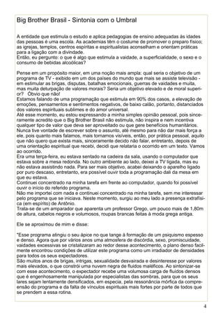 4
Big Brother Brasil - Sintonia com o Umbral
A entidade que estimula o estudo e aplica pedagogias de ensino adequadas às idades
das pessoas é uma escola. As academias têm o costume de promover o preparo físico;
as igrejas, templos, centros espíritas e espiritualistas aconselham e orientam práticas
para a ligação com a divindade.
Então, eu pergunto: o que é algo que estimula a vaidade, a superficialidade, o sexo e o
consumo de bebidas alcoólicas?
Pense em um propósito maior, em uma noção mais ampla: qual seria o objetivo de um
programa de TV - exibido em um dos países do mundo que mais se assiste televisão -
em estimular as brigas, disputas, batalhas emocionais, guerras de vaidades e muita,
mas muita deturpação de valores morais? Seria um objetivo elevado e de moral superi-
or? Óbvio que não!
Estamos falando de uma programação que estimula em 90% dos casos, a elevação de
emoções, pensamentos e sentimentos negativos, de baixo calão, portanto, distanciados
dos valores espirituais sublimes e do amor universal.
Até esse momento, eu estou expressando a minha simples opinião pessoal, pois since-
ramente acredito que o Big Brother Brasil não estimula, não inspira e nem incentiva
qualquer tipo de valor que deva ser aproveitado ou que gere benefícios humanitários.
Nunca tive vontade de escrever sobre o assunto, até mesmo para não dar mais força a
ele, pois quanto mais falamos, mais tornamos visíveis, então, por prática pessoal, aquilo
que não quero que exista mais, sinceramente decido não falar, entretanto, depois de
uma orientação espiritual que recebi, decidi que relataria o ocorrido em um texto. Vamos
ao ocorrido.
Era uma terça-feira, eu estava sentado na cadeira da sala, usando o computador que
estava sobre a mesa redonda. No outro ambiente ao lado, deixei a TV ligada, mas eu
não estava assistindo nada. Para ser mais objetivo, acabei deixando o aparelho ligado
por puro descaso, entretanto, era possível ouvir toda a programação dali da mesa em
que eu estava.
Continuei concentrado na minha tarefa em frente ao computador, quando foi possível
ouvir o início do referido programa.
Não me importei com nada e continuei concentrado na minha tarefa, sem me interessar
pelo programa que se iniciava. Neste momento, surgiu ao meu lado a presença extrafísi-
ca (em espírito) de Antônio.
Trata-se de um amparador que aparenta um professor Grego, um pouco mais de 1,80m
de altura, cabelos negros e volumosos, roupas brancas feitas à moda grega antiga.
Ele se aproximou de mim e disse:
"Esse programa atingiu o seu ápice no que tange à formação de um psiquismo espesso
e denso. Agora que por vários anos uma atmosfera de discórdia, sexo, promiscuidade,
vaidades excessivas se cristalizaram ao redor desse acontecimento, o plano denso facil-
mente encontrou condições de utilizar este programa como um irradiador de densidades
para todos os seus expectadores.
São muitos anos de brigas, intrigas, sexualidade desvairada e desinteresse por valores
mais elevados, o que constrói uma nuvem negra de fluidos maléficos. Ao sintonizar-se
com esse acontecimento, o expectador recebe uma volumosa carga de fluídos densos
que é engenhosamente manipulada por especialistas das sombras, para que os seus
lares sejam lentamente densificados, em especia, pela ressonância mórfica da compre-
ensão do programa e da falta de vínculos espirituais mais fortes por parte de todos que
se prendem a essa rotina.
 