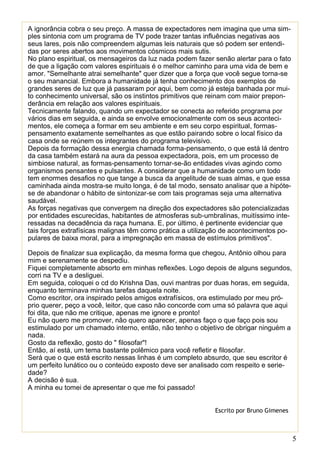 5
A ignorância cobra o seu preço. A massa de expectadores nem imagina que uma sim-
ples sintonia com um programa de TV pode trazer tantas influências negativas aos
seus lares, pois não compreendem algumas leis naturais que só podem ser entendi-
das por seres abertos aos movimentos cósmicos mais sutis.
No plano espiritual, os mensageiros da luz nada podem fazer senão alertar para o fato
de que a ligação com valores espirituais é o melhor caminho para uma vida de bem e
amor. "Semelhante atrai semelhante" quer dizer que a força que você segue torna-se
o seu manancial. Embora a humanidade já tenha conhecimento dos exemplos de
grandes seres de luz que já passaram por aqui, bem como já esteja banhada por mui-
to conhecimento universal, são os instintos primitivos que reinam com maior prepon-
derância em relação aos valores espirituais.
Tecnicamente falando, quando um expectador se conecta ao referido programa por
vários dias em seguida, e ainda se envolve emocionalmente com os seus aconteci-
mentos, ele começa a formar em seu ambiente e em seu corpo espiritual, formas-
pensamento exatamente semelhantes as que estão pairando sobre o local físico da
casa onde se reúnem os integrantes do programa televisivo.
Depois da formação dessa energia chamada forma-pensamento, o que está lá dentro
da casa também estará na aura da pessoa expectadora, pois, em um processo de
simbiose natural, as formas-pensamento tornar-se-ão entidades vivas agindo como
organismos pensantes e pulsantes. A considerar que a humanidade como um todo
tem enormes desafios no que tange a busca da angelitude de suas almas, e que essa
caminhada ainda mostra-se muito longa, é de tal modo, sensato analisar que a hipóte-
se de abandonar o hábito de sintonizar-se com tais programas seja uma alternativa
saudável.
As forças negativas que convergem na direção dos expectadores são potencializadas
por entidades escurecidas, habitantes de atmosferas sub-umbralinas, muitíssimo inte-
ressadas na decadência da raça humana. E, por último, é pertinente evidenciar que
tais forças extrafísicas malignas têm como prática a utilização de acontecimentos po-
pulares de baixa moral, para a impregnação em massa de estímulos primitivos".
Depois de finalizar sua explicação, da mesma forma que chegou, Antônio olhou para
mim e serenamente se despediu.
Fiquei completamente absorto em minhas reflexões. Logo depois de alguns segundos,
corri na TV e a desliguei.
Em seguida, coloquei o cd do Krishna Das, ouvi mantras por duas horas, em seguida,
enquanto terminava minhas tarefas daquela noite.
Como escritor, ora inspirado pelos amigos extrafísicos, ora estimulado por meu pró-
prio querer, peço a você, leitor, que caso não concorde com uma só palavra que aqui
foi dita, que não me critique, apenas me ignore e pronto!
Eu não quero me promover, não quero aparecer, apenas faço o que faço pois sou
estimulado por um chamado interno, então, não tenho o objetivo de obrigar ninguém a
nada.
Gosto da reflexão, gosto do " filosofar"!
Então, aí está, um tema bastante polêmico para você refletir e filosofar.
Será que o que está escrito nessas linhas é um completo absurdo, que seu escritor é
um perfeito lunático ou o conteúdo exposto deve ser analisado com respeito e serie-
dade?
A decisão é sua.
A minha eu tomei de apresentar o que me foi passado!
Escrito por Bruno Gimenes
 
