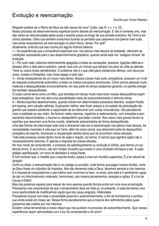6
Evolução e reencarnação
Escrito por Victor Rebelo
Ninguém poderá ver o Reino de Deus se não nascer de novo” (João, cap.III, v.v. 1 a 12).
Nosso processo de desenvolvimento espiritual ocorre através da reencarnação. E não é somente uma, mas
são várias as reencarnações pelas quais o espírito passa ao longo de sua jornada evolutiva. Na Terra e em
outros planetas. Claro que também evoluímos durante os períodos que passamos nos planos mais sutis,
mas ainda necessitamos da reencarnação no plano físico, denso. Por quê?
Atualmente, entendo que isso ocorra por alguns motivos básicos:
1 – As experiências que a consciência espiritual vive, nos planos mais densos da realidade, oferecem as
condições necessárias para o seu desenvolvimento gradativo, quando ainda está nos “estágios iniciais” da
evolução.
2 – Por outro lado, estamos extremamente apegados a todas as sensações, prazeres, ligações afetivas e
desejos afins a este plano evolutivo, carnal. Isso cria um vínculo que sempre nos atrai de volta ao planeta
Terra ou outros locais semelhantes. O problema não é o que este plano existencial oferece, com seus pra-
zeres, ilusões e limitações, mas nosso apego a tudo isso.
3 – Ainda necessitamos de um corpo mais denso. Nossos corpos mais sutis, energéticos, possuem um nível
de resposta praticamente automático a todos os nossos processos emocionais. Como somos pessoas muito
instáveis e desequilibradas emocionalmente, em boa parte do tempo acabamos gerando um padrão energé-
tico também desequilibrado.
O corpo carnal serve como um filtro, que somatiza em tempo muito mais lento nossos desequilíbrios espiri-
tuais-energéticos. Isso nos abre uma possibilidade maior de autoconhecimento e reforma íntima.
4 – Muitos espíritos desencarnados, quando entram em determinados processos doentios, acabam ficado
em looping, sem solução definida. Explicando melhor: eles ficam presos a um estado de perturbação tão
grande que acabam perdendo a capacidade de se relacionar com outras consciências, não percebendo
mais a realidade ao seu redor. Se fecham neles mesmos, repetindo e realimentando, com emoções e pen-
samentos descontrolados, o trauma ou desequilíbrio que estão vivendo. Nos casos mais graves temos os
espíritos que assumem uma forma ovoide, totalmente autocentrados de forma desequilibrada.
Uma das formas de interromper este ciclo é direcionar este ser à reencarnação nos planos mais densos. As
necessidades inerentes à vida aqui na Terra, além do corpo carnal, que absorverá parte do desequilíbrio
energético do espírito, favorecem a recuperação destes seres que se encontram nessa situação.
Todo este processo existe dentro da lei de ação e reação, do karma. O karma (que significa ação) não é
necessariamente doloroso. É apenas a resposta às nossas atitudes.
No meu modo de compreender, o processo de aperfeiçoamento ou evolução é infinito, pois temos um po-
tencial divino. E se é divino, não tem limites! Acredito que evoluir é uma condição intrínseca a ser. A cada
estágio aperfeiçoado, um novo se desdobra à nossa frente.
É bom lembrar que, à medida que o espírito evolui, passa a viver em mundos superiores. É a lei natural de
atração!
Como eu disse, a reencarnação não é um castigo ou punição, onde temos que pagar nossas dívidas, como
se Deus fosse um cobrador de impostos. Nós não devemos nada a Deus: devemos sempre a nós mesmos.
E é impossível conquistarmos a paz interior sem vivermos no bem, no amor, pois este é o sentimento capaz
de dar um direcionamento ordenado, harmonioso, aos nossos pensamentos, energias e ações. É a Lei de
Causa e Efeito!
Mas não podemos esperar para nascer de novo apenas quando formos entrar em uma nova encarnação.
Precisamos nos conscientizar de que o renascimento deve ser feito já, no presente. A cada dia temos uma
nova oportunidade de modificarmos aquilo que nos causa angústia, infelicidade.
Precisamos buscar com toda a sinceridade possível o autoconhecimento, a fim de iluminarmos a sombra
que ainda existe em nosso ser. Dessa forma perceberemos que a maioria dos sofrimentos pelos quais
passamos são criados por nós mesmos.
Existem várias ferramentas a nosso dispor que nos auxiliam no processo de autoconhecimento. Que nossas
experiências sejam aproveitadas com a luz da compreensão e do amor!
 
