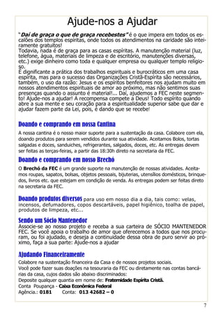 7
Ajude-nos a Ajudar
“Daí de graça o que de graça recebestes” é o que impera em todos os es-
calões dos templos espíritas, onde todos os atendimentos na caridade são intei-
ramente gratuitos!
Todavia, nada é de graça para as casas espíritas. A manutenção material (luz,
telefone, água, materiais de limpeza e de escritório, manutenções diversas,
etc.) exige dinheiro como toda e qualquer empresa ou qualquer templo religio-
so.
É dignificante a prática dos trabalhos espirituais e burocráticos em uma casa
espírita, mas para o sucesso das Organizações Cristã-Espírita são necessários,
também, o uso da razão: Jesus e os espíritos benfeitores nos ajudam muito em
nossos atendimentos espirituais de amor ao próximo, mas não sentimos suas
presenças quando o assunto é material!... Daí, ajudemos a FEC neste segmen-
to! Ajude-nos a ajudar! A recompensa compete a Deus! Todo espírito quando
abre a sua mente e seu coração para a espiritualidade superior sabe que dar e
ajudar fazem parte da Lei, pois, é dando que se recebe!
Doando e comprando em nossa Cantina
A nossa cantina é o nosso maior suporte para a sustentação da casa. Colabore com ela,
doando produtos para serem vendidos durante sua atividade. Aceitamos Bolos, tortas
salgadas e doces, sanduiches, refrigerantes, salgados, doces, etc. As entregas devem
ser feitas as terças-feiras, a partir das 18:30h direto na secretaria da FEC.
Doando e comprando em nosso Brechó
O Brechó da FEC é um grande suporte na manutenção de nossas atividades. Aceita-
mos roupas, sapatos, bolsas, objetos pessoais, bijuterias, utensílios domésticos, brinque-
dos, livros etc. que estejam em condição de venda. As entregas podem ser feitas direto
na secretaria da FEC.
Doando produtos diversos para uso em nosso dia a dia, tais como: velas,
incensos, defumadores, copos descartáveis, papel higiênico, toalha de papel,
produtos de limpeza, etc...
Sendo um Sócio Mantenedor
Associe-se ao nosso projeto e receba a sua carteira de SÓCIO MANTENEDOR
FEC. Se você apoia o trabalho de amor que oferecemos a todos que nos procu-
ram, ou foi ajudado, e deseja a continuidade dessa obra de puro servir ao pró-
ximo, faça a sua parte: Ajude-nos a ajudar
Ajudando Financeiramente
Colabore na sustentação financeira da Casa e de nossos projetos sociais.
Você pode fazer suas doações na tesouraria da FEC ou diretamente nas contas bancá-
rias da casa, cujos dados são abaixo discriminados:
Deposite qualquer quantia em nome de: Fraternidade Espírita Cristã.
Conta Poupança - Caixa Econômica Federal
Agência.: 0181 Conta: 013 42682 – 0
 