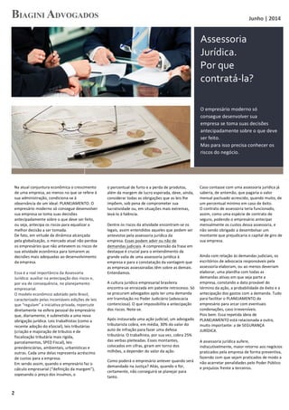   Junho	
  |	
  2014	
  
	
  
	
  2	
  
Na	
  atual	
  conjuntura	
  econômica	
  o	
  crescimento	
  
de	
  uma	
  empresa,	
  ao	
  menos	
  no	
  que	
  se	
  refere	
  à	
  
sua	
  administração,	
  condiciona-­‐se	
  à	
  
observância	
  de	
  um	
  ideal:	
  PLANEJAMENTO.	
  O	
  
empresário	
  moderno	
  só	
  consegue	
  desenvolver	
  
sua	
  empresa	
  se	
  toma	
  suas	
  decisões	
  
antecipadamente	
  sobre	
  o	
  que	
  deve	
  ser	
  feito,	
  
ou	
  seja,	
  antecipa	
  os	
  riscos	
  para	
  equalizar	
  a	
  
melhor	
  decisão	
  a	
  ser	
  tomada.	
  
De	
  fato,	
  em	
  virtude	
  da	
  dinâmica	
  alcançada	
  
pela	
  globalização,	
  o	
  mercado	
  atual	
  não	
  perdoa	
  
os	
  empresários	
  que	
  não	
  anteveem	
  os	
  riscos	
  de	
  
sua	
  atividade	
  econômica	
  para	
  tomarem	
  as	
  
decisões	
  mais	
  adequadas	
  ao	
  desenvolvimento	
  
da	
  empresa.	
  
	
  
Essa	
  é	
  a	
  real	
  importância	
  da	
  Assessoria	
  
Jurídica:	
  auxiliar	
  na	
  antecipação	
  dos	
  riscos	
  e,	
  
por	
  via	
  de	
  consequência,	
  no	
  planejamento	
  
empresarial.	
  
O	
  modelo	
  econômico	
  adotado	
  pelo	
  Brasil,	
  
caracterizado	
  pelas	
  incontáveis	
  edições	
  de	
  leis	
  
que	
  “regulam”	
  a	
  iniciativa	
  privada,	
  repercute	
  
diretamente	
  na	
  esfera	
  pessoal	
  do	
  empresário	
  
que,	
  diariamente,	
  é	
  submetido	
  a	
  uma	
  nova	
  
obrigação	
  jurídica.	
  Leis	
  trabalhistas	
  (como	
  a	
  
recente	
  adoção	
  do	
  eSocial),	
  leis	
  tributárias	
  
(criação	
  e	
  majoração	
  de	
  tributos	
  e	
  de	
  
fiscalização	
  tributária	
  mais	
  rígida,	
  
parcelamentos,	
  SPED	
  Fiscal),	
  leis	
  
previdenciárias,	
  ambientais,	
  urbanísticas	
  e	
  
outras.	
  Cada	
  uma	
  delas	
  representa	
  acréscimo	
  
de	
  custos	
  para	
  a	
  empresa.	
  
Em	
  sendo	
  assim,	
  quando	
  o	
  empresário	
  faz	
  o	
  
cálculo	
  empresarial	
  (“definição	
  da	
  margem”),	
  
sopesando	
  o	
  preço	
  dos	
  insumos,	
  o	
  	
  
	
  
o	
  percentual	
  de	
  furto	
  e	
  a	
  perda	
  de	
  produtos,	
  
além	
  da	
  margem	
  de	
  lucro	
  esperada,	
  deve,	
  ainda,	
  
considerar	
  todas	
  as	
  obrigações	
  que	
  as	
  leis	
  lhe	
  
impõem,	
  sob	
  pena	
  de	
  comprometer	
  sua	
  
lucratividade	
  ou,	
  em	
  situações	
  mais	
  extremas,	
  
levá-­‐lo	
  à	
  falência.	
  	
  
	
  
Dentre	
  os	
  riscos	
  da	
  atividade	
  encontram-­‐se	
  os	
  
legais,	
  assim	
  entendidos	
  aqueles	
  que	
  podem	
  ser	
  
antevistos	
  pela	
  assessoria	
  jurídica	
  da	
  
empresa.	
  Esses	
  podem	
  advir	
  ou	
  não	
  de	
  
demandas	
  judiciais.	
  A	
  compreensão	
  da	
  frase	
  em	
  
destaque	
  é	
  crucial	
  para	
  o	
  entendimento	
  da	
  
grande	
  valia	
  de	
  uma	
  assessoria	
  jurídica	
  à	
  
empresa	
  e	
  para	
  a	
  constatação	
  da	
  vantagem	
  que	
  
as	
  empresas	
  assessoradas	
  têm	
  sobre	
  as	
  demais.	
  
Entendamos.	
  
A	
  cultura	
  jurídico	
  empresarial	
  brasileira	
  
encontra-­‐se	
  enraizada	
  em	
  patente	
  retrocesso.	
  Só	
  
se	
  procuram	
  advogados	
  após	
  ter	
  uma	
  demanda	
  
em	
  tramitação	
  no	
  Poder	
  Judiciário	
  (advocacia	
  
contenciosa).	
  O	
  que	
  impossibilita	
  a	
  antecipação	
  
dos	
  riscos.	
  Note-­‐se.	
  
Após	
  instaurada	
  uma	
  ação	
  judicial,	
  um	
  advogado	
  
tributarista	
  cobra,	
  em	
  média,	
  30%	
  do	
  valor	
  do	
  
auto	
  de	
  infração	
  para	
  fazer	
  uma	
  defesa	
  
tributária.	
  O	
  trabalhista,	
  por	
  sua	
  vez,	
  cobra	
  25%	
  
das	
  verbas	
  pleiteadas.	
  Esses	
  montantes,	
  
colocados	
  em	
  cifras,	
  giram	
  em	
  torno	
  dos	
  
milhões,	
  a	
  depender	
  do	
  valor	
  da	
  ação.	
  
Como	
  poderá	
  o	
  empresário	
  antever	
  quando	
  será	
  
demandado	
  na	
  Justiça?	
  Aliás,	
  quando	
  o	
  for,	
  
certamente,	
  não	
  conseguirá	
  se	
  planejar	
  para	
  
tanto.	
  
	
  
Caso	
  contasse	
  com	
  uma	
  assessoria	
  jurídica	
  já	
  
saberia,	
  de	
  antemão,	
  que	
  pagaria	
  o	
  valor	
  
mensal	
  pactuado	
  acrescido,	
  quando	
  muito,	
  de	
  
um	
  percentual	
  mínimo	
  em	
  caso	
  de	
  êxito.	
  	
  
O	
  contrato	
  de	
  assessoria	
  teria	
  funcionado,	
  
assim,	
  como	
  uma	
  espécie	
  de	
  contrato	
  de	
  
seguro,	
  podendo	
  o	
  empresário	
  antecipar	
  
mensalmente	
  os	
  custos	
  dessa	
  assessoria,	
  e	
  
não	
  sendo	
  obrigado	
  a	
  desembolsar	
  um	
  
montante	
  que	
  prejudicaria	
  o	
  capital	
  de	
  giro	
  de	
  
sua	
  empresa.	
  
	
  
Ainda	
  com	
  relação	
  às	
  demandas	
  judiciais,	
  os	
  
escritórios	
  de	
  advocacia	
  responsáveis	
  pela	
  
assessoria	
  elaboram,	
  ou	
  ao	
  menos	
  deveriam	
  
elaborar,	
  uma	
  planilha	
  com	
  todas	
  as	
  
demandas	
  ativas	
  em	
  que	
  seja	
  parte	
  a	
  
empresa,	
  constando	
  a	
  data	
  provável	
  do	
  
término	
  da	
  ação,	
  a	
  probabilidade	
  de	
  êxito	
  e	
  a	
  
antecipação	
  dos	
  gastos	
  com	
  a	
  demanda.	
  Tudo	
  
para	
  facilitar	
  o	
  PLANEJAMENTO	
  do	
  
empresário	
  para	
  arcar	
  com	
  eventuais	
  
condenações,	
  caso	
  irreversíveis.	
  
Pois	
  bem.	
  Essa	
  repetida	
  ideia	
  de	
  
PLANEJAMENTO	
  está	
  relacionada	
  a	
  outra,	
  
muito	
  importante:	
  a	
  de	
  SEGURANÇA	
  
JURÍDICA.	
  
	
  
A	
  assessoria	
  jurídica	
  aufere,	
  
indiscutivelmente,	
  maior	
  retorno	
  aos	
  negócios	
  
praticados	
  pela	
  empresa	
  de	
  forma	
  preventiva,	
  
fazendo	
  com	
  que	
  sejam	
  praticados	
  de	
  modo	
  a	
  
não	
  acarretar	
  penalidades	
  pelo	
  Poder	
  Público	
  
e	
  prejuízos	
  frente	
  a	
  terceiros.	
  	
  
Assessoria	
  
Jurídica.	
  
Por	
  que	
  
contratá-­‐la?	
  
O	
  empresário	
  moderno	
  só	
  
consegue	
  desenvolver	
  sua	
  
empresa	
  se	
  toma	
  suas	
  decisões	
  
antecipadamente	
  sobre	
  o	
  que	
  deve	
  
ser	
  feito.	
  	
  
Mas	
  para	
  isso	
  precisa	
  conhecer	
  os	
  
riscos	
  do	
  negócio.	
  
 