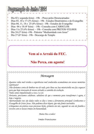 2
Dia 02 ( segunda-feira) - 19h - Prece pelos Desencarnados
Dias 03, 10 e 17 (3ªs feiras) - 19h - Estudos Doutrinários e do Evangelho
Dias 04, 11, 18 e 25 (4ªs feiras) - 19h - Estudos do Evangelho
Dias 04 e 18 (4ª feira) - 19h - Consulta com CABOCLOS
Dias 11e 25 (4ªs feiras) - 19h - Consulta com PRETOS-VELHOS
Dia 24 (3ª feira) -19h - Palestra “Mediunidade com Jesus”
Dia 27 (6ª feira) - 19h - Descarga do Templo
Vem aí o Arraiá da FEC.
Não Perca, em agosto!
Mensagem
Quantas vidas mal vividas e experiências mal conduzidas acumulamos em nossas memórias
espirituais?
Não daríamos conta de lembrar-nos de tudo, pois Deus na Sua misericórdia nos faz esquecer
para que haja renovação de nossas atitudes a caminho da evolução.
Todos somos impulsionados a isso, é a Lei.
Portanto, precisamos colaborar, sabedores de que o momento para transformar é agora, é
hoje, é urgente.
Oportunidades nos são dadas todos os dias e temos a ferramenta principal: Conhecemos o
Evangelho de Cristo Jesus. Não podemos dizer depois, que não fomos instruídos.
Coloquemos em prática essas preciosas lições, primeiro em nós, segundo no seio da família e
terceiro com os nossos irmãos em humanidade.
Muita Paz a todos!
Irmãos Franciscanos
 