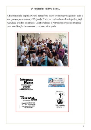 3
3ª Feijoada Fraterna da FEC
A Fraternidade Espírita Cristã agradece a todos que nos prestigiaram com a
sua presença em nossa 3ª Feijoada Fraterna realizada no domingo (25/05).
Agradece a todos os Irmãos, Colaboradores e Patrocinadores que propicia-
ram a realização do evento e o sucesso alcançado.
 