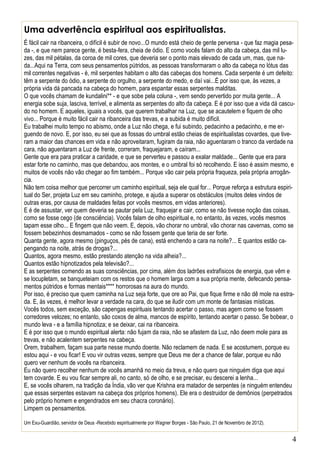4
Uma advertência espiritual aos espiritualistas.
É fácil cair na ribanceira, o difícil é subir de novo...O mundo está cheio de gente perversa - que faz magia pesa-
da -, e que nem parece gente, é besta-fera, cheia de ódio. E como vocês falam do alto da cabeça, das mil lu-
zes, das mil pétalas, da coroa de mil cores, que deveria ser o ponto mais elevado de cada um, mas, que na-
da...Aqui na Terra, com seus pensamentos pútridos, as pessoas transformaram o alto da cabeça no lótus das
mil correntes negativas - é, mil serpentes habitam o alto das cabeças dos homens. Cada serpente é um defeito:
têm a serpente do ódio, a serpente do orgulho, a serpente do medo, e daí vai...É por isso que, às vezes, a
própria vida dá pancada na cabeça do homem, para espantar essas serpentes malditas.
O que vocês chamam de kundalini** - e que sobe pela coluna -, vem sendo pervertido por muita gente... A
energia sobe suja, lasciva, terrível, e alimenta as serpentes do alto da cabeça. E é por isso que a vida dá cascu-
do no homem. E aqueles, iguais a vocês, que querem trabalhar na Luz, que se acautelem e fiquem de olho
vivo... Porque é muito fácil cair na ribanceira das trevas, e a subida é muito difícil.
Eu trabalhei muito tempo no abismo, onde a Luz não chega, e fui subindo, pedacinho a pedacinho, e me er-
guendo de novo. E, por isso, eu sei que as fossas do umbral estão cheias de espiritualistas covardes, que tive-
ram a maior das chances em vida e não aproveitaram, fugiram da raia, não aguentaram o tranco da verdade na
cara, não aguentaram a Luz de frente, correram, fraquejaram, e caíram...
Gente que era para praticar a caridade, e que se perverteu e passou a exalar maldade... Gente que era para
estar forte no caminho, mas que debandou, aos montes, e o umbral foi só recolhendo. E isso é assim mesmo, e
muitos de vocês não vão chegar ao fim também... Porque vão cair pela própria fraqueza, pela própria arrogân-
cia.
Não tem coisa melhor que percorrer um caminho espiritual, seja ele qual for... Porque reforça a estrutura espiri-
tual do Ser, projeta Luz em seu caminho, protege, e ajuda a superar os obstáculos (muitos deles vindos de
outras eras, por causa de maldades feitas por vocês mesmos, em vidas anteriores).
E é de assustar, ver quem deveria se pautar pela Luz, fraquejar e cair, como se não tivesse noção das coisas,
como se fosse cego (de consciência). Vocês falam de olho espiritual e, no entanto, às vezes, vocês mesmos
tapam esse olho... E fingem que não veem. E, depois, vão chorar no umbral, vão chorar nas cavernas, como se
fossem bebezinhos desmamados - como se não fossem gente que teria de ser forte.
Quanta gente, agora mesmo (pinguços, pés de cana), está enchendo a cara na noite?... E quantos estão ca-
pengando na noite, atrás de drogas?...
Quantos, agora mesmo, estão prestando atenção na vida alheia?...
Quantos estão hipnotizados pela televisão?...
E as serpentes comendo as suas consciências, por cima, além dos ladrões extrafísicos de energia, que vêm e
se locupletam, se banqueteiam com os restos que o homem larga com a sua própria mente, defecando pensa-
mentos pútridos e formas mentais**** horrorosas na aura do mundo.
Por isso, é preciso que quem caminha na Luz seja forte, que ore ao Pai, que fique firme e não dê mole na estra-
da. E, às vezes, é melhor levar a verdade na cara, do que se iludir com um monte de fantasias místicas.
Vocês todos, sem exceção, são capengas espirituais tentando acertar o passo, mas agem como se fossem
corredores velozes; no entanto, são coxos de alma, mancos de espírito, tentando acertar o passo. Se bobear, o
mundo leva - e a família hipnotiza; e se deixar, cai na ribanceira.
E é por isso que o mundo espiritual alerta: não fujam da raia, não se afastem da Luz, não deem mole para as
trevas, e não acalentem serpentes na cabeça.
Orem, trabalhem, façam sua parte nesse mundo doente. Não reclamem de nada. E se acostumem, porque eu
estou aqui - e vou ficar! E vou vir outras vezes, sempre que Deus me der a chance de falar, porque eu não
quero ver nenhum de vocês na ribanceira.
Eu não quero recolher nenhum de vocês amanhã no meio da treva, e não quero que ninguém diga que aqui
tem covarde. E eu vou ficar sempre ali, no canto, só de olho, e se precisar, eu descerei a lenha...
E, se vocês olharem, na tradição da Índia, vão ver que Krishna era matador de serpentes (e ninguém entendeu
que essas serpentes estavam na cabeça dos próprios homens). Ele era o destruidor de demônios (perpetrados
pelo próprio homem e engendrados em seu chacra coronário).
Limpem os pensamentos.
Um Exu-Guardião, servidor de Deus -Recebido espiritualmente por Wagner Borges - São Paulo, 21 de Novembro de 2012).
 