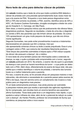 5
Novo teste de urina para detectar câncer de próstata
Um estudo mostrou que o teste de urina que mede a proteína EN2 detecta o
câncer de próstata com uma precisão aproximadamente duas vezes maior do
que a do exame de PSA. “Enquanto o novo teste parece diagnosticar entre
60% e 70% dos tumores na próstata, o PSA, sozinho, identifica cerca de 30% a
40%”, diz Gustavo Cardoso Guimarães, cirurgião oncologista e diretor de urolo-
gia do Hospital A. C. Camargo, em São Paulo.
Além disso, a mesma pesquisa indicou que ele praticamente não oferece falsos
diagnósticos positivos. Segundo os resultados, o teste de urina deu o diagnósti-
co correto a 90% dos pacientes que não tinham câncer de próstata. Os outros
10% apresentavam um grau muito pequeno da doença, que não era clinica-
mente significante.
Segundo Guimarães, isso pode evitar procedimentos invasivos e tratamentos
desnecessários em pessoas que têm a doença, mas que
não apresentarão sintomas clínicos ou terão a saúde prejudicada. Essa é uma
vantagem sobre o PSA, que costuma dar resultados falsamente positivos.
"Dois terços dos pacientes submetidos à biópsia após o PSA indicar suspeita
de câncer não possuem a doença”, diz o médico.
O novo teste de urina também parece dar informações sobre a extensão da
doença, ou seja, o quão a próstata está comprometida com o tumor, segundo
um estudo publicado em 2012. No entanto, o exame não diz qual é a gravidade
da doença e nem prevê se haverá recorrência do tumor – o que pode ser detec-
tado com o PSA. Além disso, diferentemente do exame de toque retal, não pos-
sibilita que o médico identifique o volume da próstata, o tamanho dos tumores
locais ou o melhor tratamento para o paciente.
Por isso, o exame de urina, se for provado eficaz em pesquisas maiores e mais
relevantes, não eliminaria a necessidade de o paciente passar pelos exames de
PSA e de toque, mas sim serviria como um complemento não invasivo e mais
prático para um diagnóstico mais preciso.
"É um teste extremamente promissor, mas ainda precisa ser submetido
a pesquisas maiores para que receba a aprovação das agências reguladoras.
Se for comprovado, sem dúvidas trará um enorme benefício aos pacientes”,
afirma Guimarães. "Esse teste pode levar a um diagnóstico mais rápido, o que
ajudaria a salvar milhares de vidas, além de ter o potencial de reduzir os custos
com a doença", diz Hardev Pandha, professor da Universidade de Surrey que
coordenou as pesquisas sobre o novo exame
Artigo publicado na Revista Veja.
 
