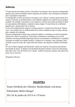 7
Reflexão
"O mau humor tem muitas causas. Uma delas é emocional, são as pessoas amarguradas,
aqueles que cultivam modelos muito exigentes de conduta e não conseguem correspon-
der à sua própria expectativa.
O amargurado se torna uma pessoa sem graça, sem “açúcar”, porque espera muito de si
mesmo. Costuma ser perfeccionista e um cobrador implacável a respeito da sua própria
conduta. Na verdade, essa dureza a seu respeito é a forma como tenta esconder ou fugir
de suas próprias dificuldades e impulsos menos dignos. É uma forma de se defender
daquilo que o agride dentro de si mesmo.
Com esse comportamento magoa-se consigo mesmo e constrói um sistema de “humor
seco”, um coração que vai endurecendo de revolta na medida em que se sente a decep-
ção a respeito de si próprio.
Pessoas amarguradas exalam uma energia de rigidez e costumam ser muito arrogantes,
inflexíveis e duros nas palavras. Esses traços costumam se estampar em seu rosto.
Somente com uma profunda disposição de auto reconciliação e acolhimento a si próprio
consegue-se mudar esse quadro emotivo. Esperar de si somente o que consegue, fazer
somente o que da conta, não exigir além dos limites, são algumas condutas conciliado-
ras.
Se você conhece alguém mal humorado, mude seu conceito. Essa pessoa está doente,
precisando de apoio. É alguém com profundo desespero interior acerca da vida porque
não sabe como viver de forma leve e alegre. Acolha essa pessoa, porém, não queira mu-
da-la, isso é com ela."
Wanderley Oliveira
PALESTRA
Tema: Parábola dos Talentos-Mediunidade com Jesus
Palestrante: Kleber Rangel
Dia 24 de junho de 2014 às 19 horas
 