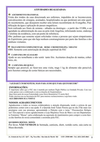 8
.“AJUDAR É UM BENEFÍCIO, MAIS PARA SI DO QUE PARA QUEM RECEBE”
NOSSOS AGRADECIMENTOS
Agradecemos a todos os nossos colaboradores a atenção dispensada, tendo a certeza de que
poderemos contar com a sua ajuda. E a Querida Irmã Tulani Pereira que no dia 27de maio nos
prestigiou com sua presença, apresentando a Palestra com o tema “ Preconceitos Religio-
sos”.Em especial o nosso agradecimento a Loja Maçônica Treze de Maio e ao seu Departamen-
to Feminino “Musas”, pela colaboração na aquisição de mantimentos para compor a cesta bási-
ca das famílias de nossa comunidade e assistidas pela FEC.
QUERIDOS IRMÃOS / IRMÃS
Por favor, NÃO VENHAM de bermuda, camiseta, short, vestido curto, saia curta ou
blusa decotada.
Av. Estácio de Sá, L32 - Q17 - Pq. Novo Rio - São João de Meriti / RJ CEP: 25585-000 - Tel.: (021) 2652-4863
ATIVIDADES REALIZADAS:
ATENDIMENTO FRATERNAL
Visita dos irmãos da casa direcionada aos enfermos, impedidos de se locomoverem,
convalescentes de cirurgias, acamados, hospitalizados ou que perderam um ente queri-
do recentemente, que desejarem receber uma leitura reconfortante do Evangelho, Flui-
dificação da água e aplicação de passes magnéticos.
Será realizada aos finais de semana - sábados ou domingos - a partir das 15:00h, a ser
agendado na administração da casa ou pela irmã Angelina, informando nome, endereço
e telefone da residência, com um ponto de referência.
Obs: pedimos que somente sejam solicitadas visitas a pessoas que sejam simpatizantes
do Espiritismo, para que não haja nenhum constrangimento por parte das famílias e dos
médiuns visitantes.
TRATAMENTO COMPLEMENTAR: REIKI / CROMOTERAPIA / SHIATSU
OBS: Somente com autorização da direção espiritual da FEC
CAMPANHA DO AGASALHO
Ajude ao seu semelhante a não sentir tanto frio. Aceitamos doações de mantas, cober-
tores, etc.
CAMPANHA DO QUILO
Sempre que possível, ao fazer-nos uma visita, traga 1 kg de alimento não perecível,
pois fazemos entrega de cestas básicas aos necessitados.
INFORMAÇÕES:
É importante saber que a FEC não é mantida por nenhum Órgão Público ou Entidade Privada. Com isso
conta apenas com a colaboração e com as doações de freqüentadores.
Quer fazer parte de nossa Fraternidade como Sócio Benemérito? É muito fácil.
Então, procure-nos na Secretaria da FEC para maiores esclarecimentos e seja bem-vindo.
AGUARDAMOS SUA VISITA!
 